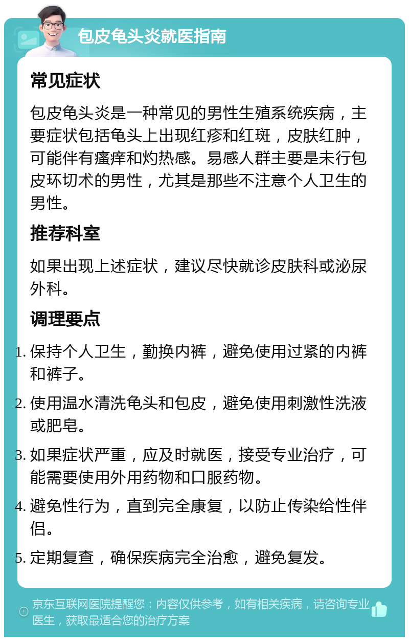 包皮龟头炎就医指南 常见症状 包皮龟头炎是一种常见的男性生殖系统疾病，主要症状包括龟头上出现红疹和红斑，皮肤红肿，可能伴有瘙痒和灼热感。易感人群主要是未行包皮环切术的男性，尤其是那些不注意个人卫生的男性。 推荐科室 如果出现上述症状，建议尽快就诊皮肤科或泌尿外科。 调理要点 保持个人卫生，勤换内裤，避免使用过紧的内裤和裤子。 使用温水清洗龟头和包皮，避免使用刺激性洗液或肥皂。 如果症状严重，应及时就医，接受专业治疗，可能需要使用外用药物和口服药物。 避免性行为，直到完全康复，以防止传染给性伴侣。 定期复查，确保疾病完全治愈，避免复发。