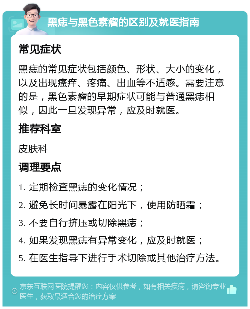 黑痣与黑色素瘤的区别及就医指南 常见症状 黑痣的常见症状包括颜色、形状、大小的变化，以及出现瘙痒、疼痛、出血等不适感。需要注意的是，黑色素瘤的早期症状可能与普通黑痣相似，因此一旦发现异常，应及时就医。 推荐科室 皮肤科 调理要点 1. 定期检查黑痣的变化情况； 2. 避免长时间暴露在阳光下，使用防晒霜； 3. 不要自行挤压或切除黑痣； 4. 如果发现黑痣有异常变化，应及时就医； 5. 在医生指导下进行手术切除或其他治疗方法。