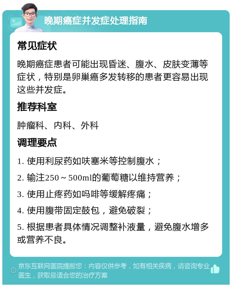 晚期癌症并发症处理指南 常见症状 晚期癌症患者可能出现昏迷、腹水、皮肤变薄等症状，特别是卵巢癌多发转移的患者更容易出现这些并发症。 推荐科室 肿瘤科、内科、外科 调理要点 1. 使用利尿药如呋塞米等控制腹水； 2. 输注250～500ml的葡萄糖以维持营养； 3. 使用止疼药如吗啡等缓解疼痛； 4. 使用腹带固定鼓包，避免破裂； 5. 根据患者具体情况调整补液量，避免腹水增多或营养不良。