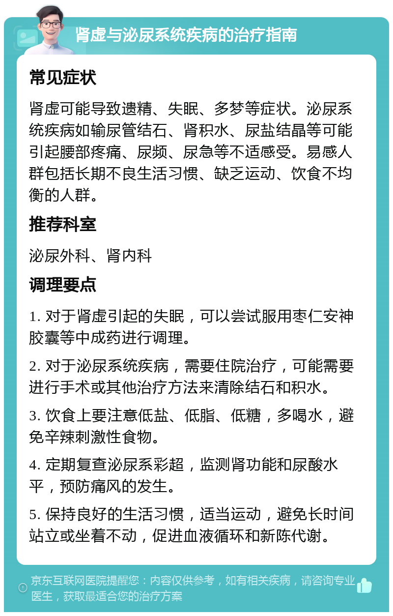 肾虚与泌尿系统疾病的治疗指南 常见症状 肾虚可能导致遗精、失眠、多梦等症状。泌尿系统疾病如输尿管结石、肾积水、尿盐结晶等可能引起腰部疼痛、尿频、尿急等不适感受。易感人群包括长期不良生活习惯、缺乏运动、饮食不均衡的人群。 推荐科室 泌尿外科、肾内科 调理要点 1. 对于肾虚引起的失眠，可以尝试服用枣仁安神胶囊等中成药进行调理。 2. 对于泌尿系统疾病，需要住院治疗，可能需要进行手术或其他治疗方法来清除结石和积水。 3. 饮食上要注意低盐、低脂、低糖，多喝水，避免辛辣刺激性食物。 4. 定期复查泌尿系彩超，监测肾功能和尿酸水平，预防痛风的发生。 5. 保持良好的生活习惯，适当运动，避免长时间站立或坐着不动，促进血液循环和新陈代谢。