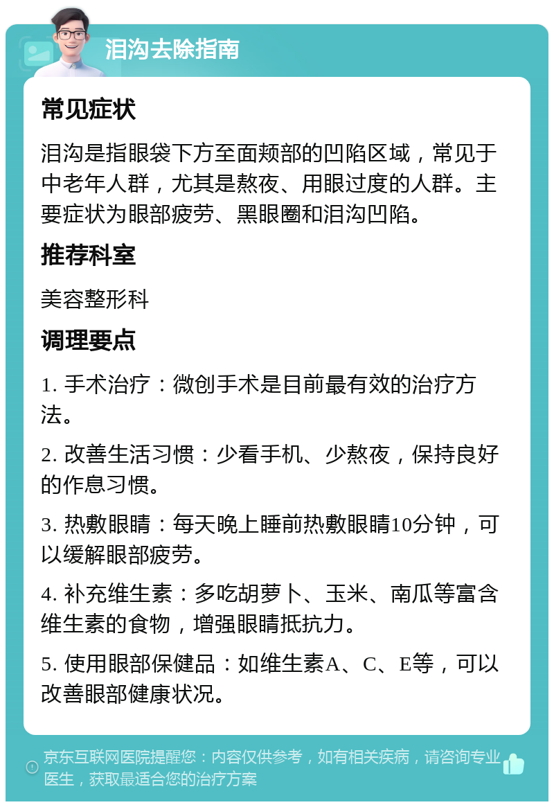 泪沟去除指南 常见症状 泪沟是指眼袋下方至面颊部的凹陷区域，常见于中老年人群，尤其是熬夜、用眼过度的人群。主要症状为眼部疲劳、黑眼圈和泪沟凹陷。 推荐科室 美容整形科 调理要点 1. 手术治疗：微创手术是目前最有效的治疗方法。 2. 改善生活习惯：少看手机、少熬夜，保持良好的作息习惯。 3. 热敷眼睛：每天晚上睡前热敷眼睛10分钟，可以缓解眼部疲劳。 4. 补充维生素：多吃胡萝卜、玉米、南瓜等富含维生素的食物，增强眼睛抵抗力。 5. 使用眼部保健品：如维生素A、C、E等，可以改善眼部健康状况。