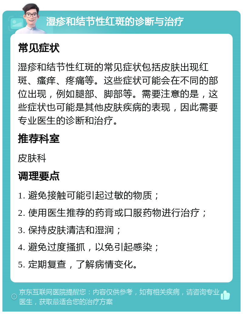 湿疹和结节性红斑的诊断与治疗 常见症状 湿疹和结节性红斑的常见症状包括皮肤出现红斑、瘙痒、疼痛等。这些症状可能会在不同的部位出现，例如腿部、脚部等。需要注意的是，这些症状也可能是其他皮肤疾病的表现，因此需要专业医生的诊断和治疗。 推荐科室 皮肤科 调理要点 1. 避免接触可能引起过敏的物质； 2. 使用医生推荐的药膏或口服药物进行治疗； 3. 保持皮肤清洁和湿润； 4. 避免过度搔抓，以免引起感染； 5. 定期复查，了解病情变化。