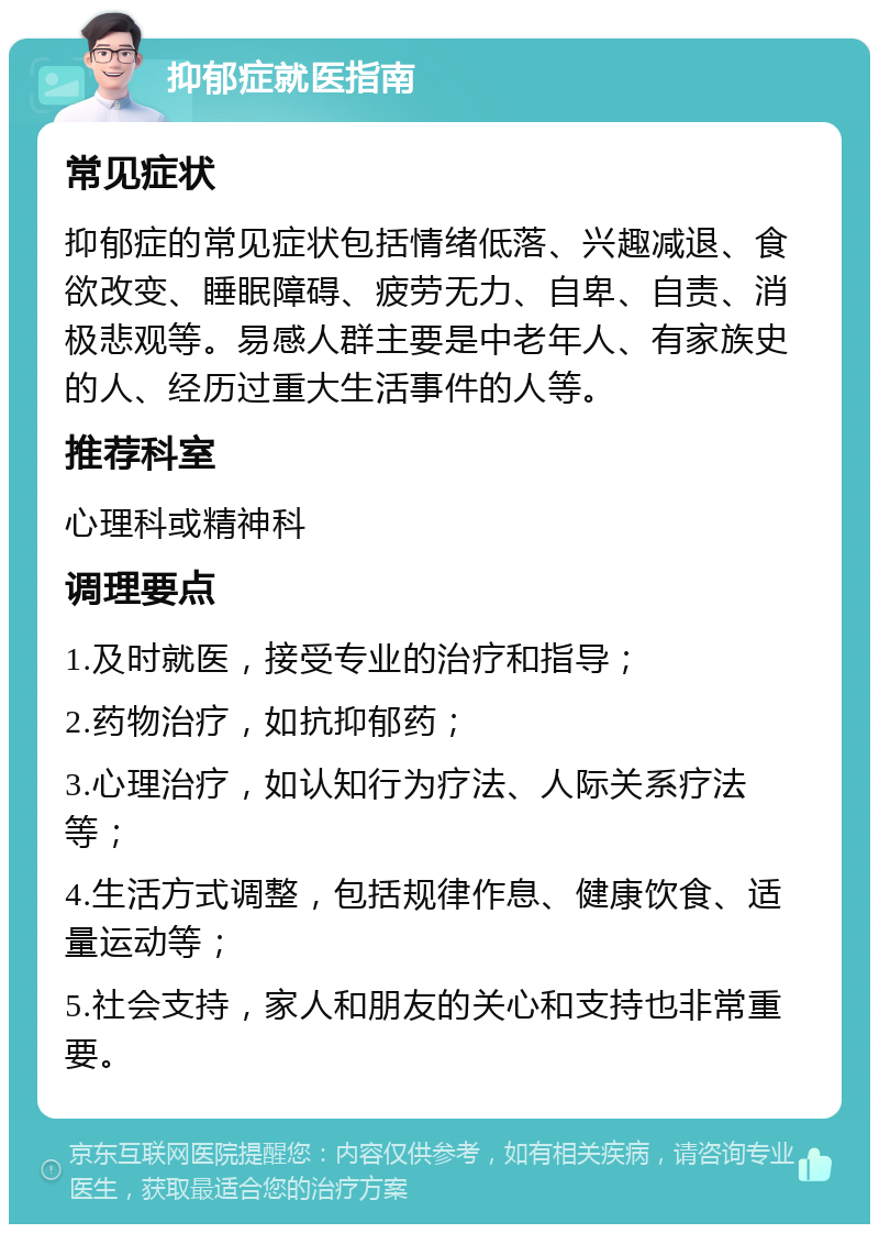 抑郁症就医指南 常见症状 抑郁症的常见症状包括情绪低落、兴趣减退、食欲改变、睡眠障碍、疲劳无力、自卑、自责、消极悲观等。易感人群主要是中老年人、有家族史的人、经历过重大生活事件的人等。 推荐科室 心理科或精神科 调理要点 1.及时就医，接受专业的治疗和指导； 2.药物治疗，如抗抑郁药； 3.心理治疗，如认知行为疗法、人际关系疗法等； 4.生活方式调整，包括规律作息、健康饮食、适量运动等； 5.社会支持，家人和朋友的关心和支持也非常重要。