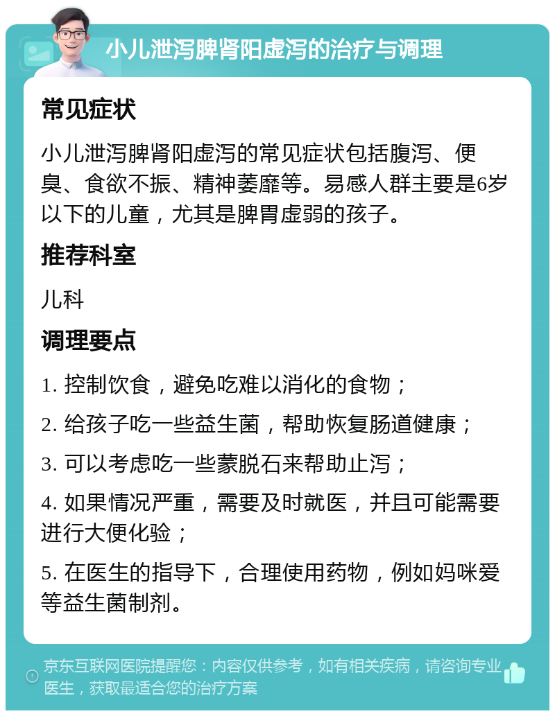 小儿泄泻脾肾阳虚泻的治疗与调理 常见症状 小儿泄泻脾肾阳虚泻的常见症状包括腹泻、便臭、食欲不振、精神萎靡等。易感人群主要是6岁以下的儿童，尤其是脾胃虚弱的孩子。 推荐科室 儿科 调理要点 1. 控制饮食，避免吃难以消化的食物； 2. 给孩子吃一些益生菌，帮助恢复肠道健康； 3. 可以考虑吃一些蒙脱石来帮助止泻； 4. 如果情况严重，需要及时就医，并且可能需要进行大便化验； 5. 在医生的指导下，合理使用药物，例如妈咪爱等益生菌制剂。