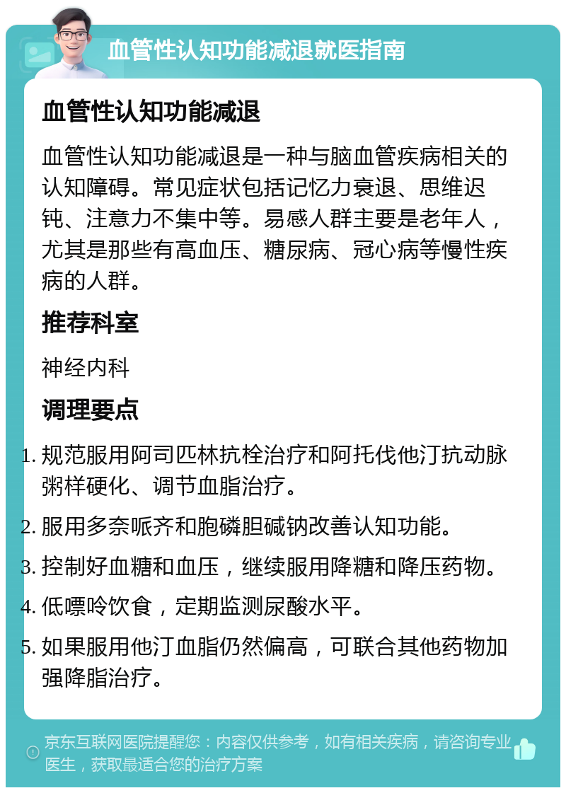 血管性认知功能减退就医指南 血管性认知功能减退 血管性认知功能减退是一种与脑血管疾病相关的认知障碍。常见症状包括记忆力衰退、思维迟钝、注意力不集中等。易感人群主要是老年人，尤其是那些有高血压、糖尿病、冠心病等慢性疾病的人群。 推荐科室 神经内科 调理要点 规范服用阿司匹林抗栓治疗和阿托伐他汀抗动脉粥样硬化、调节血脂治疗。 服用多奈哌齐和胞磷胆碱钠改善认知功能。 控制好血糖和血压，继续服用降糖和降压药物。 低嘌呤饮食，定期监测尿酸水平。 如果服用他汀血脂仍然偏高，可联合其他药物加强降脂治疗。