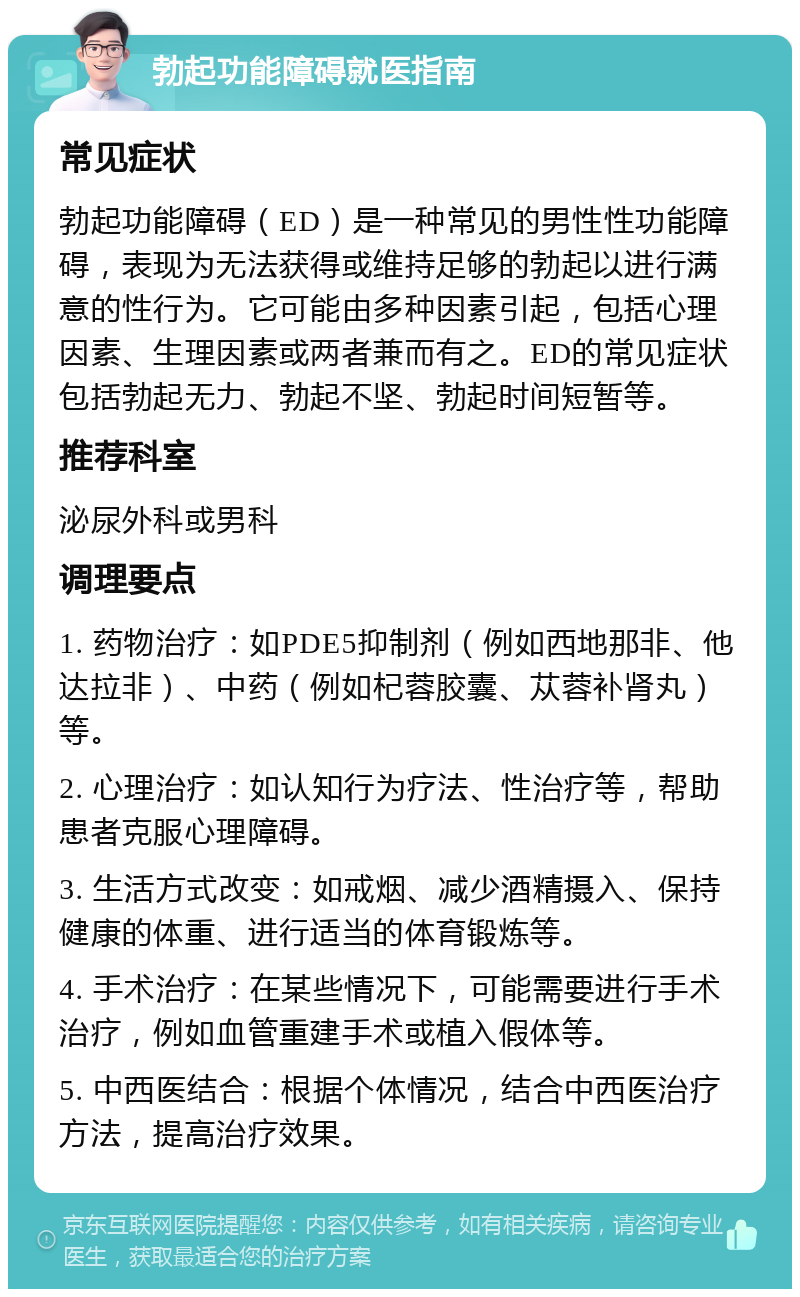 勃起功能障碍就医指南 常见症状 勃起功能障碍（ED）是一种常见的男性性功能障碍，表现为无法获得或维持足够的勃起以进行满意的性行为。它可能由多种因素引起，包括心理因素、生理因素或两者兼而有之。ED的常见症状包括勃起无力、勃起不坚、勃起时间短暂等。 推荐科室 泌尿外科或男科 调理要点 1. 药物治疗：如PDE5抑制剂（例如西地那非、他达拉非）、中药（例如杞蓉胶囊、苁蓉补肾丸）等。 2. 心理治疗：如认知行为疗法、性治疗等，帮助患者克服心理障碍。 3. 生活方式改变：如戒烟、减少酒精摄入、保持健康的体重、进行适当的体育锻炼等。 4. 手术治疗：在某些情况下，可能需要进行手术治疗，例如血管重建手术或植入假体等。 5. 中西医结合：根据个体情况，结合中西医治疗方法，提高治疗效果。