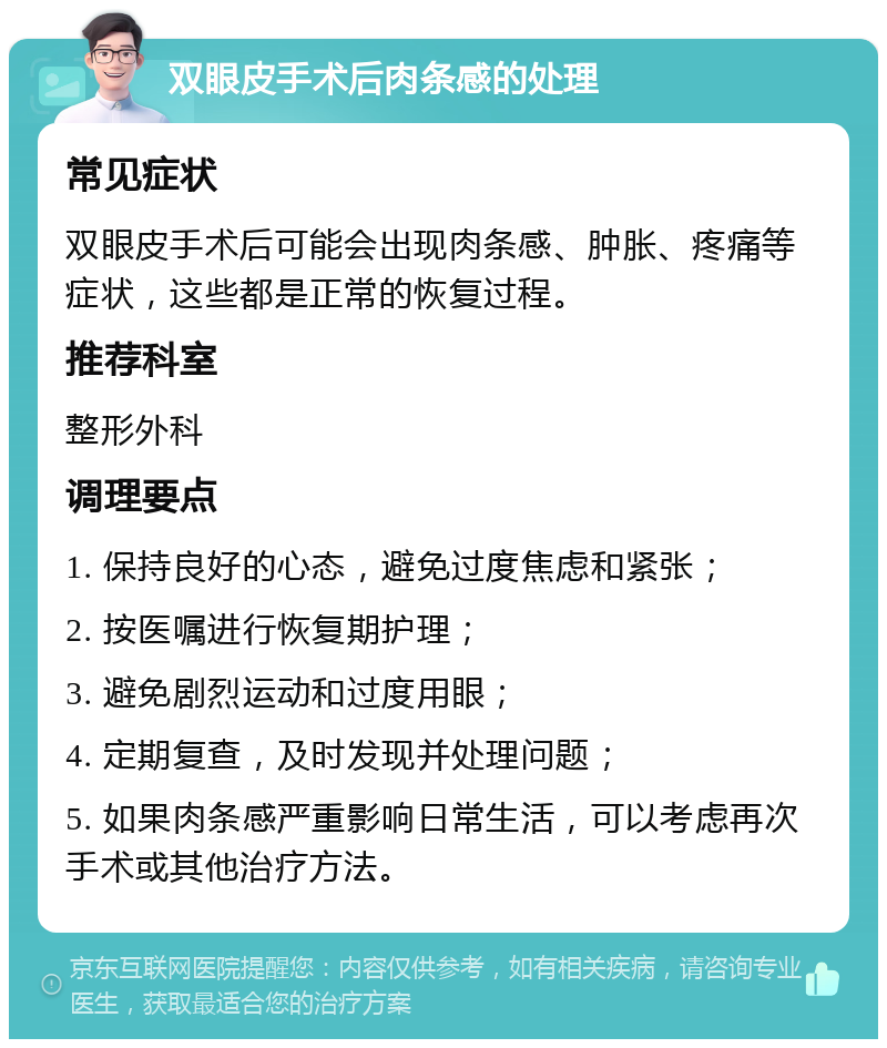 双眼皮手术后肉条感的处理 常见症状 双眼皮手术后可能会出现肉条感、肿胀、疼痛等症状，这些都是正常的恢复过程。 推荐科室 整形外科 调理要点 1. 保持良好的心态，避免过度焦虑和紧张； 2. 按医嘱进行恢复期护理； 3. 避免剧烈运动和过度用眼； 4. 定期复查，及时发现并处理问题； 5. 如果肉条感严重影响日常生活，可以考虑再次手术或其他治疗方法。