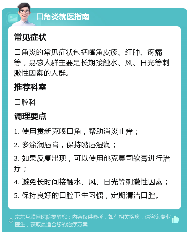 口角炎就医指南 常见症状 口角炎的常见症状包括嘴角皮疹、红肿、疼痛等，易感人群主要是长期接触水、风、日光等刺激性因素的人群。 推荐科室 口腔科 调理要点 1. 使用贯新克喷口角，帮助消炎止痒； 2. 多涂润唇膏，保持嘴唇湿润； 3. 如果反复出现，可以使用他克莫司软膏进行治疗； 4. 避免长时间接触水、风、日光等刺激性因素； 5. 保持良好的口腔卫生习惯，定期清洁口腔。