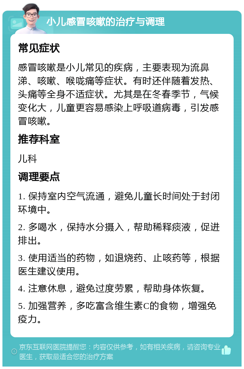 小儿感冒咳嗽的治疗与调理 常见症状 感冒咳嗽是小儿常见的疾病，主要表现为流鼻涕、咳嗽、喉咙痛等症状。有时还伴随着发热、头痛等全身不适症状。尤其是在冬春季节，气候变化大，儿童更容易感染上呼吸道病毒，引发感冒咳嗽。 推荐科室 儿科 调理要点 1. 保持室内空气流通，避免儿童长时间处于封闭环境中。 2. 多喝水，保持水分摄入，帮助稀释痰液，促进排出。 3. 使用适当的药物，如退烧药、止咳药等，根据医生建议使用。 4. 注意休息，避免过度劳累，帮助身体恢复。 5. 加强营养，多吃富含维生素C的食物，增强免疫力。