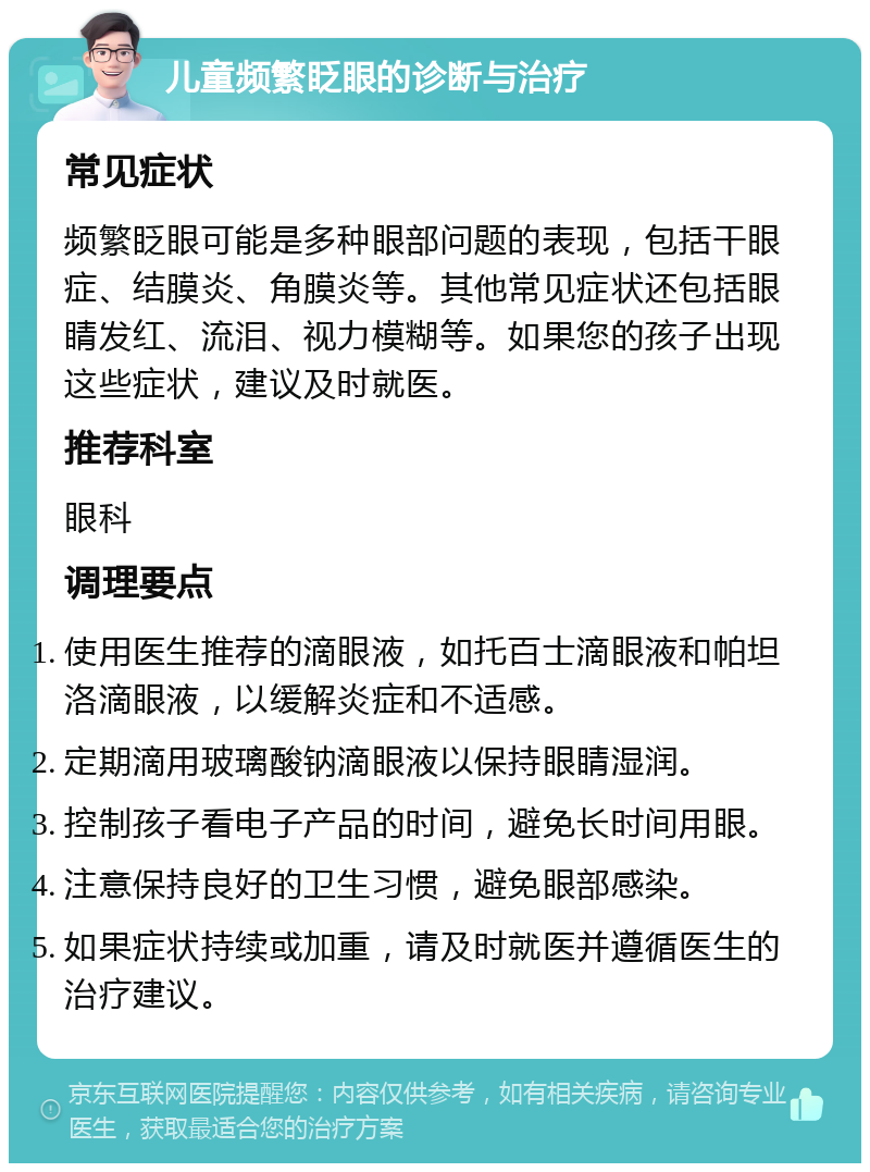 儿童频繁眨眼的诊断与治疗 常见症状 频繁眨眼可能是多种眼部问题的表现，包括干眼症、结膜炎、角膜炎等。其他常见症状还包括眼睛发红、流泪、视力模糊等。如果您的孩子出现这些症状，建议及时就医。 推荐科室 眼科 调理要点 使用医生推荐的滴眼液，如托百士滴眼液和帕坦洛滴眼液，以缓解炎症和不适感。 定期滴用玻璃酸钠滴眼液以保持眼睛湿润。 控制孩子看电子产品的时间，避免长时间用眼。 注意保持良好的卫生习惯，避免眼部感染。 如果症状持续或加重，请及时就医并遵循医生的治疗建议。