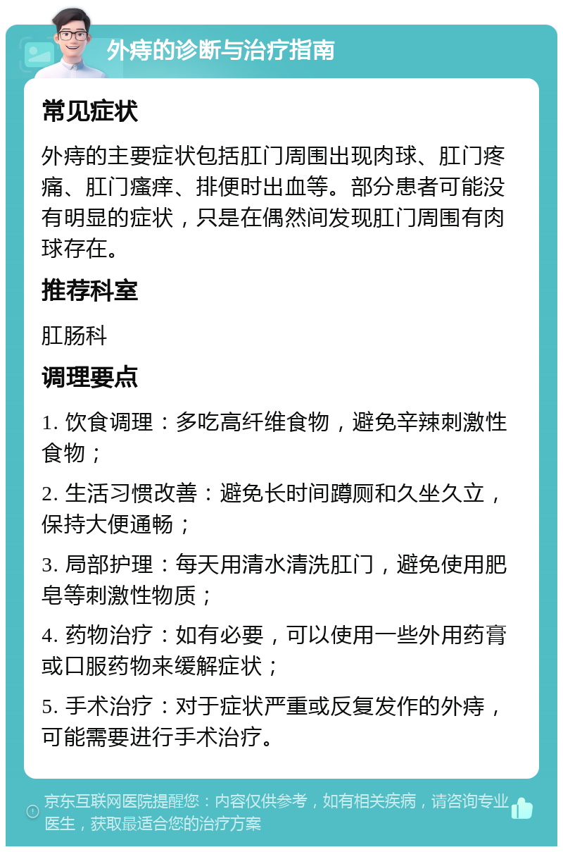 外痔的诊断与治疗指南 常见症状 外痔的主要症状包括肛门周围出现肉球、肛门疼痛、肛门瘙痒、排便时出血等。部分患者可能没有明显的症状，只是在偶然间发现肛门周围有肉球存在。 推荐科室 肛肠科 调理要点 1. 饮食调理：多吃高纤维食物，避免辛辣刺激性食物； 2. 生活习惯改善：避免长时间蹲厕和久坐久立，保持大便通畅； 3. 局部护理：每天用清水清洗肛门，避免使用肥皂等刺激性物质； 4. 药物治疗：如有必要，可以使用一些外用药膏或口服药物来缓解症状； 5. 手术治疗：对于症状严重或反复发作的外痔，可能需要进行手术治疗。