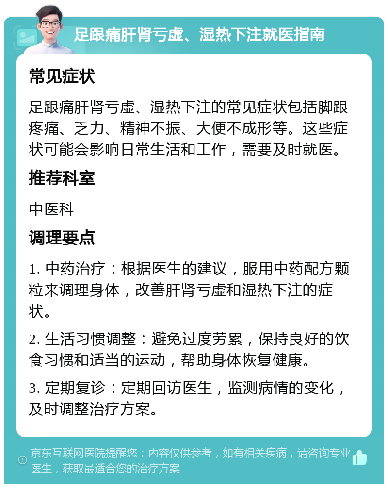 足跟痛肝肾亏虚、湿热下注就医指南 常见症状 足跟痛肝肾亏虚、湿热下注的常见症状包括脚跟疼痛、乏力、精神不振、大便不成形等。这些症状可能会影响日常生活和工作，需要及时就医。 推荐科室 中医科 调理要点 1. 中药治疗：根据医生的建议，服用中药配方颗粒来调理身体，改善肝肾亏虚和湿热下注的症状。 2. 生活习惯调整：避免过度劳累，保持良好的饮食习惯和适当的运动，帮助身体恢复健康。 3. 定期复诊：定期回访医生，监测病情的变化，及时调整治疗方案。