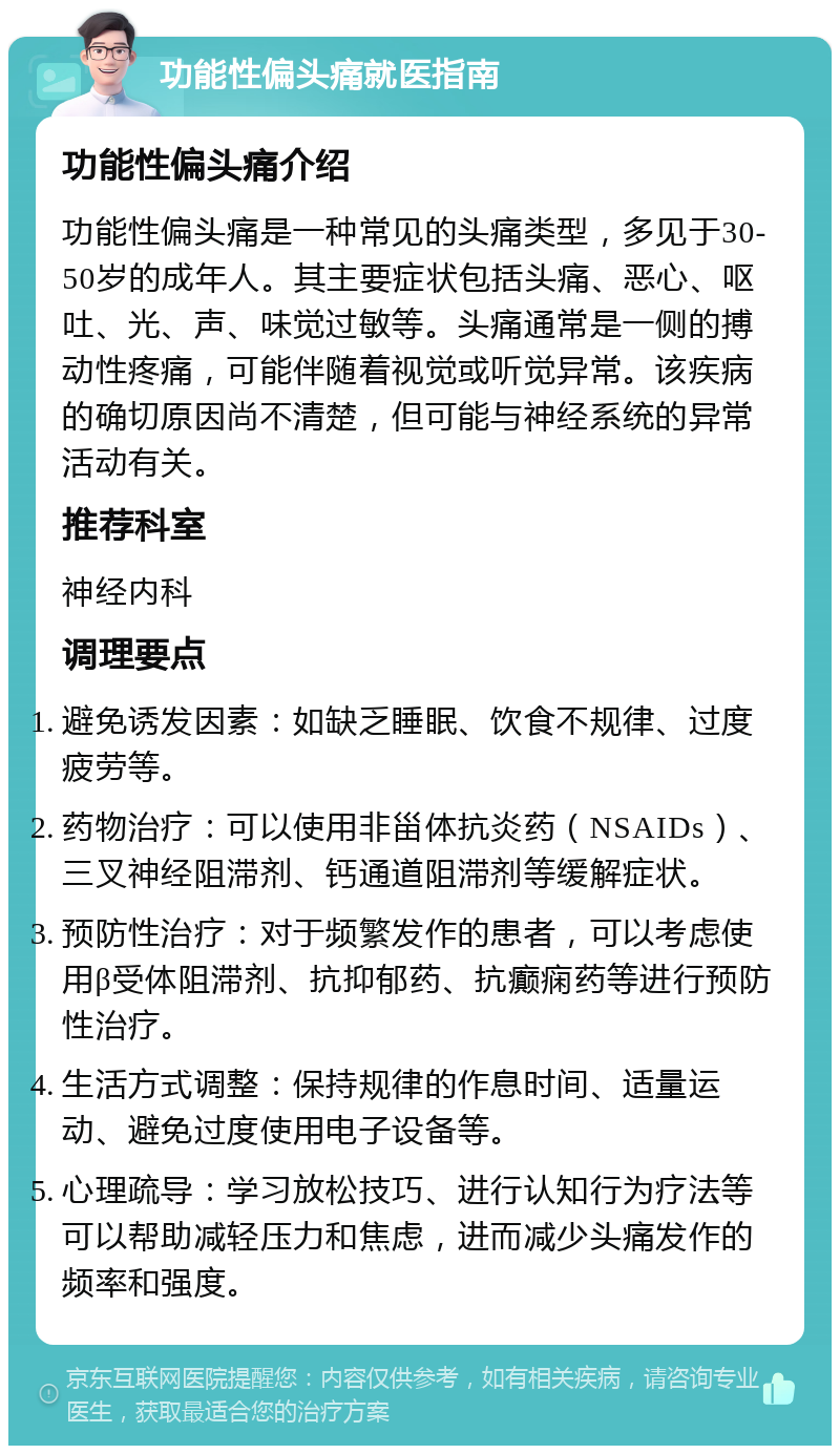 功能性偏头痛就医指南 功能性偏头痛介绍 功能性偏头痛是一种常见的头痛类型，多见于30-50岁的成年人。其主要症状包括头痛、恶心、呕吐、光、声、味觉过敏等。头痛通常是一侧的搏动性疼痛，可能伴随着视觉或听觉异常。该疾病的确切原因尚不清楚，但可能与神经系统的异常活动有关。 推荐科室 神经内科 调理要点 避免诱发因素：如缺乏睡眠、饮食不规律、过度疲劳等。 药物治疗：可以使用非甾体抗炎药（NSAIDs）、三叉神经阻滞剂、钙通道阻滞剂等缓解症状。 预防性治疗：对于频繁发作的患者，可以考虑使用β受体阻滞剂、抗抑郁药、抗癫痫药等进行预防性治疗。 生活方式调整：保持规律的作息时间、适量运动、避免过度使用电子设备等。 心理疏导：学习放松技巧、进行认知行为疗法等可以帮助减轻压力和焦虑，进而减少头痛发作的频率和强度。