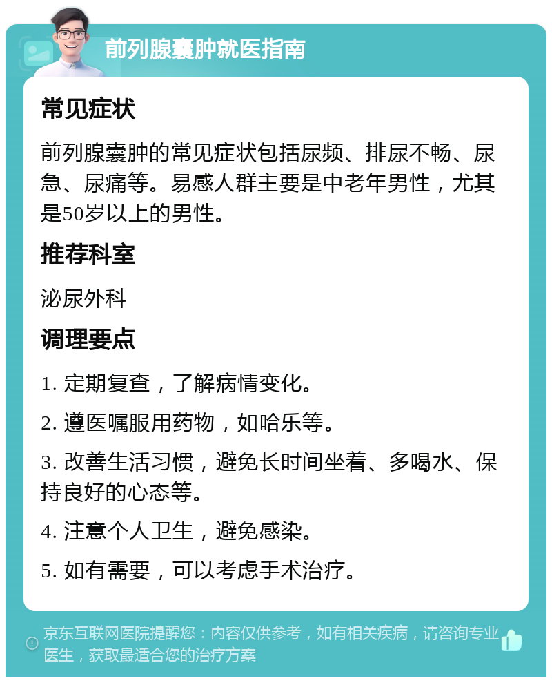 前列腺囊肿就医指南 常见症状 前列腺囊肿的常见症状包括尿频、排尿不畅、尿急、尿痛等。易感人群主要是中老年男性，尤其是50岁以上的男性。 推荐科室 泌尿外科 调理要点 1. 定期复查，了解病情变化。 2. 遵医嘱服用药物，如哈乐等。 3. 改善生活习惯，避免长时间坐着、多喝水、保持良好的心态等。 4. 注意个人卫生，避免感染。 5. 如有需要，可以考虑手术治疗。