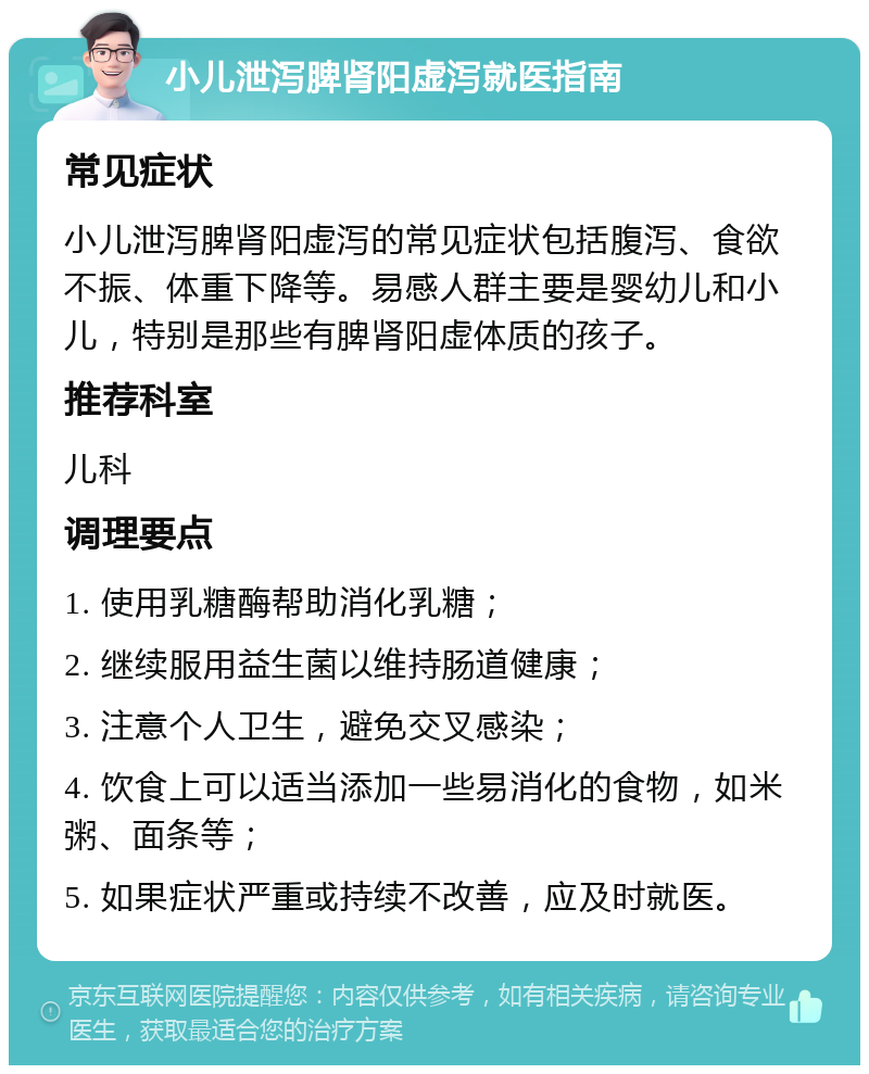 小儿泄泻脾肾阳虚泻就医指南 常见症状 小儿泄泻脾肾阳虚泻的常见症状包括腹泻、食欲不振、体重下降等。易感人群主要是婴幼儿和小儿，特别是那些有脾肾阳虚体质的孩子。 推荐科室 儿科 调理要点 1. 使用乳糖酶帮助消化乳糖； 2. 继续服用益生菌以维持肠道健康； 3. 注意个人卫生，避免交叉感染； 4. 饮食上可以适当添加一些易消化的食物，如米粥、面条等； 5. 如果症状严重或持续不改善，应及时就医。