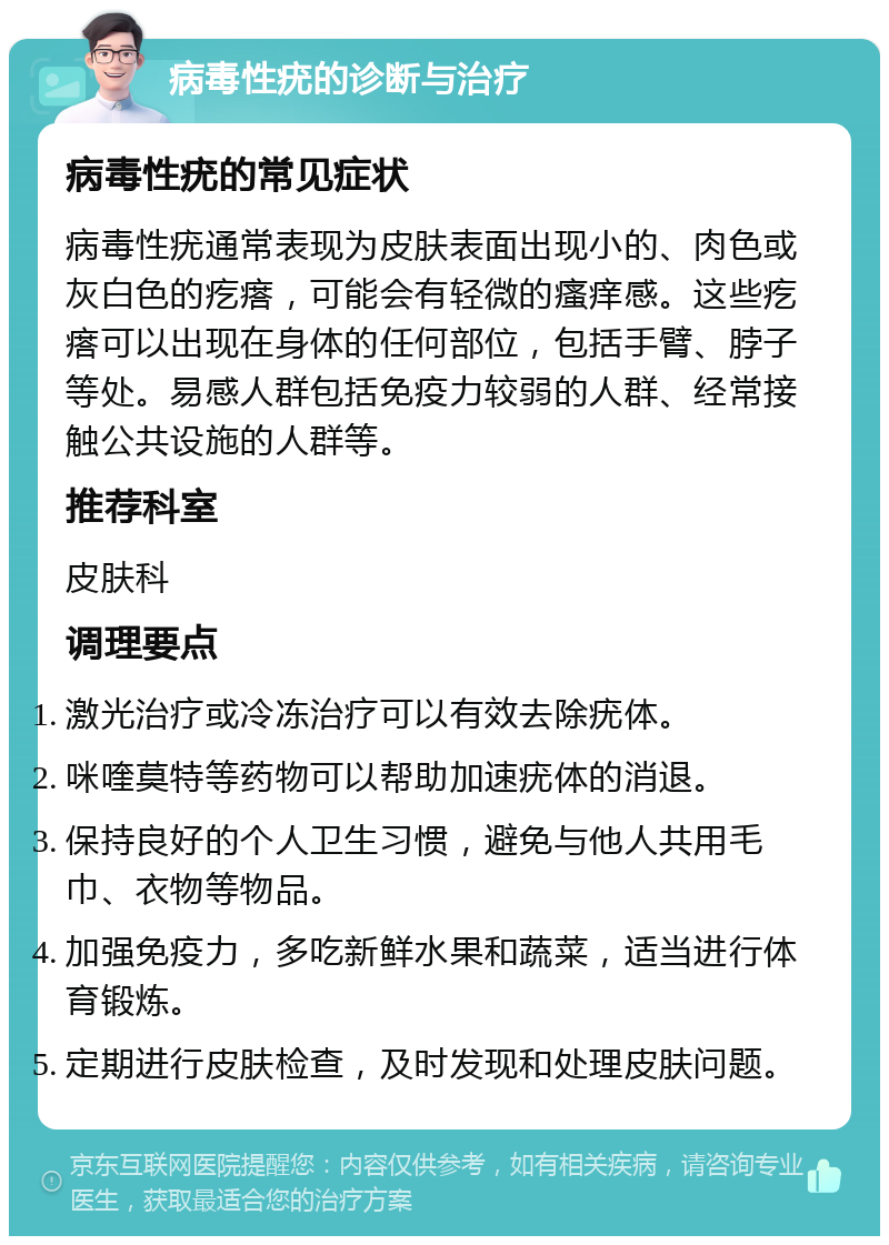 病毒性疣的诊断与治疗 病毒性疣的常见症状 病毒性疣通常表现为皮肤表面出现小的、肉色或灰白色的疙瘩，可能会有轻微的瘙痒感。这些疙瘩可以出现在身体的任何部位，包括手臂、脖子等处。易感人群包括免疫力较弱的人群、经常接触公共设施的人群等。 推荐科室 皮肤科 调理要点 激光治疗或冷冻治疗可以有效去除疣体。 咪喹莫特等药物可以帮助加速疣体的消退。 保持良好的个人卫生习惯，避免与他人共用毛巾、衣物等物品。 加强免疫力，多吃新鲜水果和蔬菜，适当进行体育锻炼。 定期进行皮肤检查，及时发现和处理皮肤问题。