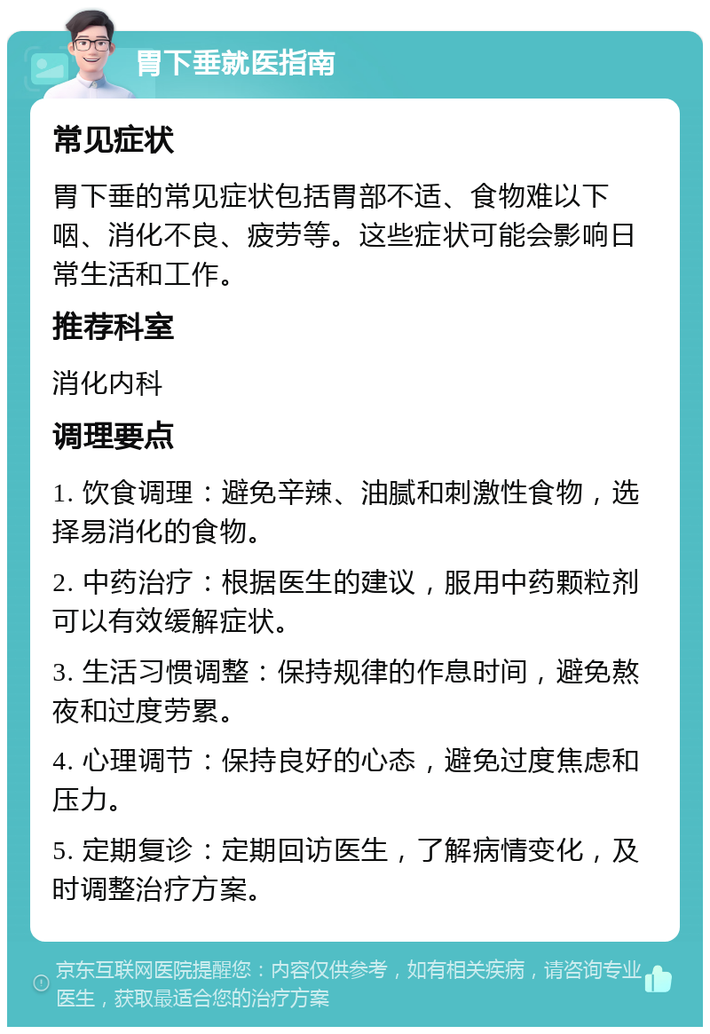 胃下垂就医指南 常见症状 胃下垂的常见症状包括胃部不适、食物难以下咽、消化不良、疲劳等。这些症状可能会影响日常生活和工作。 推荐科室 消化内科 调理要点 1. 饮食调理：避免辛辣、油腻和刺激性食物，选择易消化的食物。 2. 中药治疗：根据医生的建议，服用中药颗粒剂可以有效缓解症状。 3. 生活习惯调整：保持规律的作息时间，避免熬夜和过度劳累。 4. 心理调节：保持良好的心态，避免过度焦虑和压力。 5. 定期复诊：定期回访医生，了解病情变化，及时调整治疗方案。