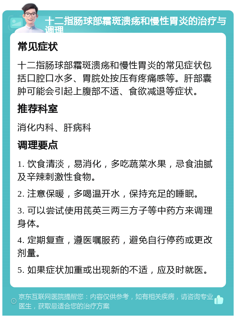 十二指肠球部霜斑溃疡和慢性胃炎的治疗与调理 常见症状 十二指肠球部霜斑溃疡和慢性胃炎的常见症状包括口腔口水多、胃脘处按压有疼痛感等。肝部囊肿可能会引起上腹部不适、食欲减退等症状。 推荐科室 消化内科、肝病科 调理要点 1. 饮食清淡，易消化，多吃蔬菜水果，忌食油腻及辛辣刺激性食物。 2. 注意保暖，多喝温开水，保持充足的睡眠。 3. 可以尝试使用茋英三两三方子等中药方来调理身体。 4. 定期复查，遵医嘱服药，避免自行停药或更改剂量。 5. 如果症状加重或出现新的不适，应及时就医。