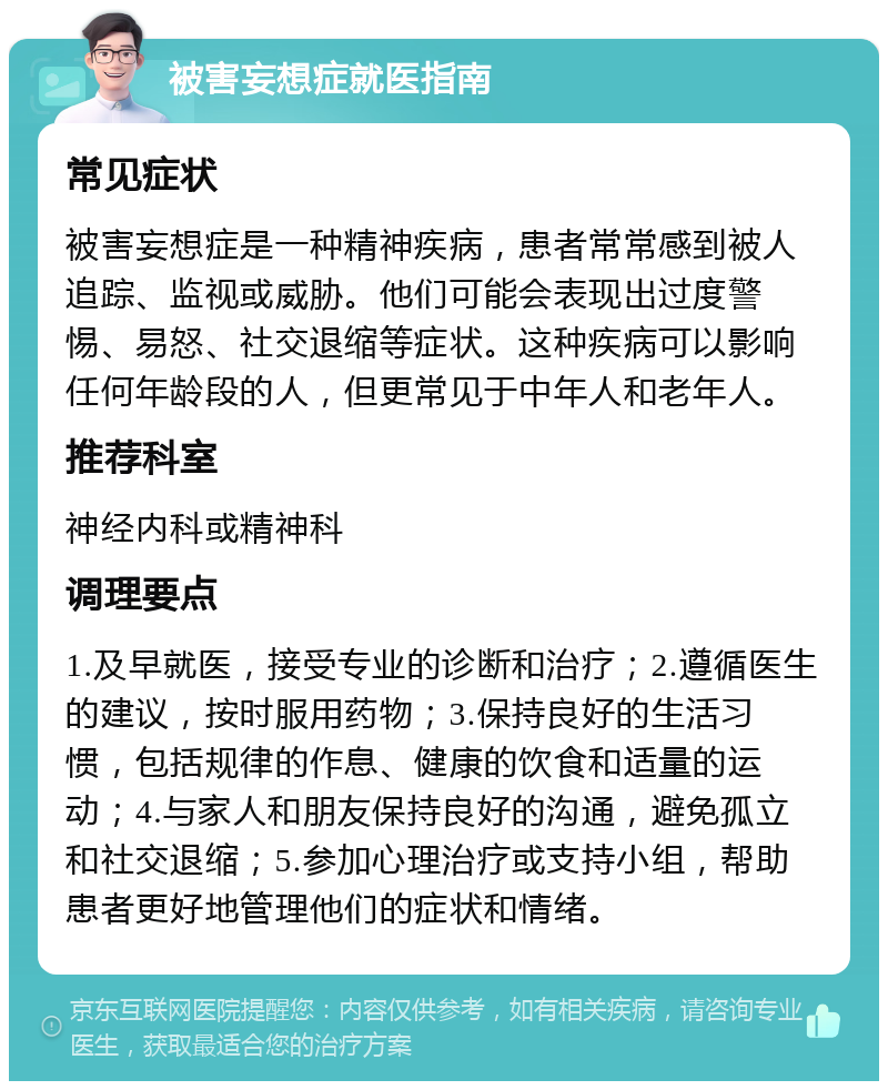 被害妄想症就医指南 常见症状 被害妄想症是一种精神疾病，患者常常感到被人追踪、监视或威胁。他们可能会表现出过度警惕、易怒、社交退缩等症状。这种疾病可以影响任何年龄段的人，但更常见于中年人和老年人。 推荐科室 神经内科或精神科 调理要点 1.及早就医，接受专业的诊断和治疗；2.遵循医生的建议，按时服用药物；3.保持良好的生活习惯，包括规律的作息、健康的饮食和适量的运动；4.与家人和朋友保持良好的沟通，避免孤立和社交退缩；5.参加心理治疗或支持小组，帮助患者更好地管理他们的症状和情绪。