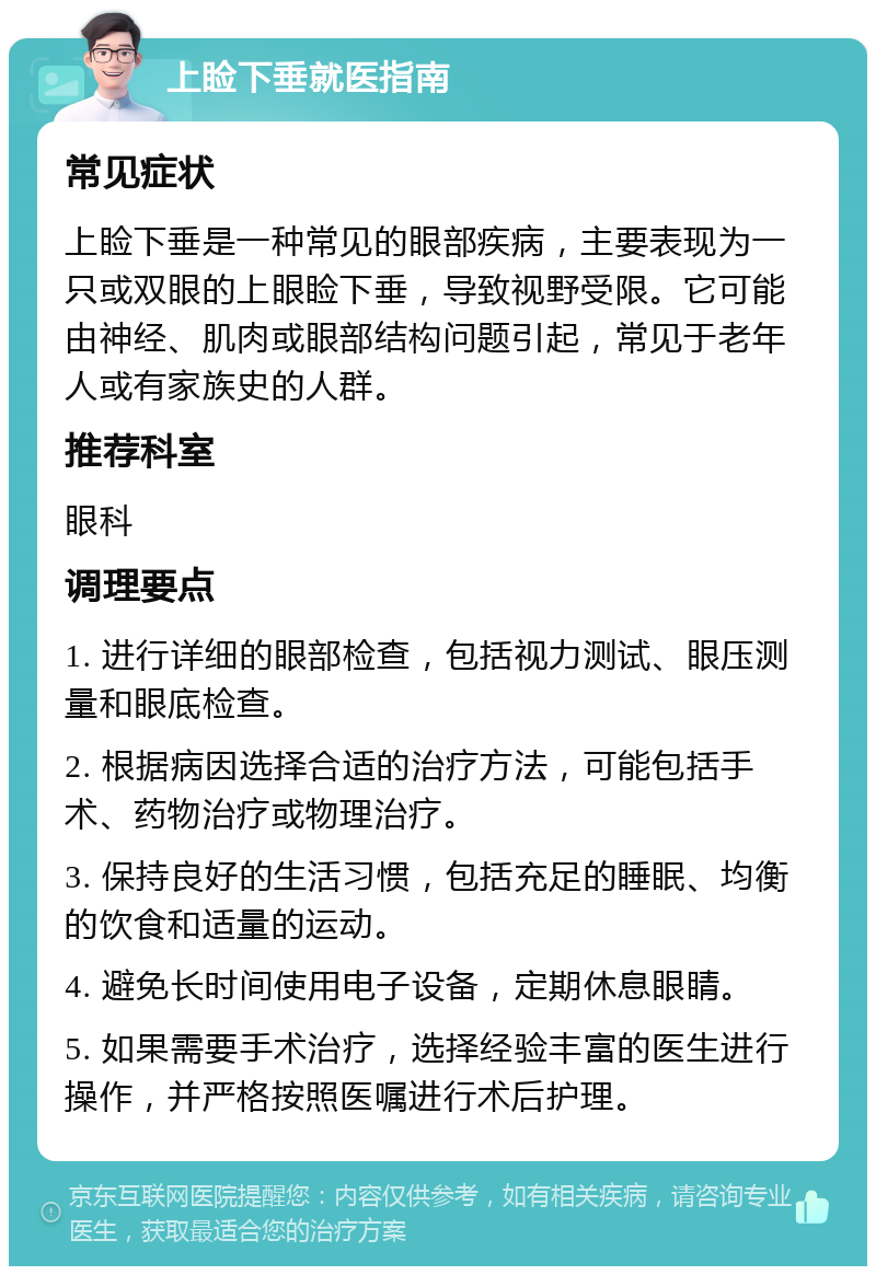 上睑下垂就医指南 常见症状 上睑下垂是一种常见的眼部疾病，主要表现为一只或双眼的上眼睑下垂，导致视野受限。它可能由神经、肌肉或眼部结构问题引起，常见于老年人或有家族史的人群。 推荐科室 眼科 调理要点 1. 进行详细的眼部检查，包括视力测试、眼压测量和眼底检查。 2. 根据病因选择合适的治疗方法，可能包括手术、药物治疗或物理治疗。 3. 保持良好的生活习惯，包括充足的睡眠、均衡的饮食和适量的运动。 4. 避免长时间使用电子设备，定期休息眼睛。 5. 如果需要手术治疗，选择经验丰富的医生进行操作，并严格按照医嘱进行术后护理。