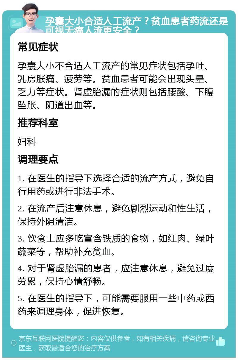 孕囊大小合适人工流产？贫血患者药流还是可视无痛人流更安全？ 常见症状 孕囊大小不合适人工流产的常见症状包括孕吐、乳房胀痛、疲劳等。贫血患者可能会出现头晕、乏力等症状。肾虚胎漏的症状则包括腰酸、下腹坠胀、阴道出血等。 推荐科室 妇科 调理要点 1. 在医生的指导下选择合适的流产方式，避免自行用药或进行非法手术。 2. 在流产后注意休息，避免剧烈运动和性生活，保持外阴清洁。 3. 饮食上应多吃富含铁质的食物，如红肉、绿叶蔬菜等，帮助补充贫血。 4. 对于肾虚胎漏的患者，应注意休息，避免过度劳累，保持心情舒畅。 5. 在医生的指导下，可能需要服用一些中药或西药来调理身体，促进恢复。