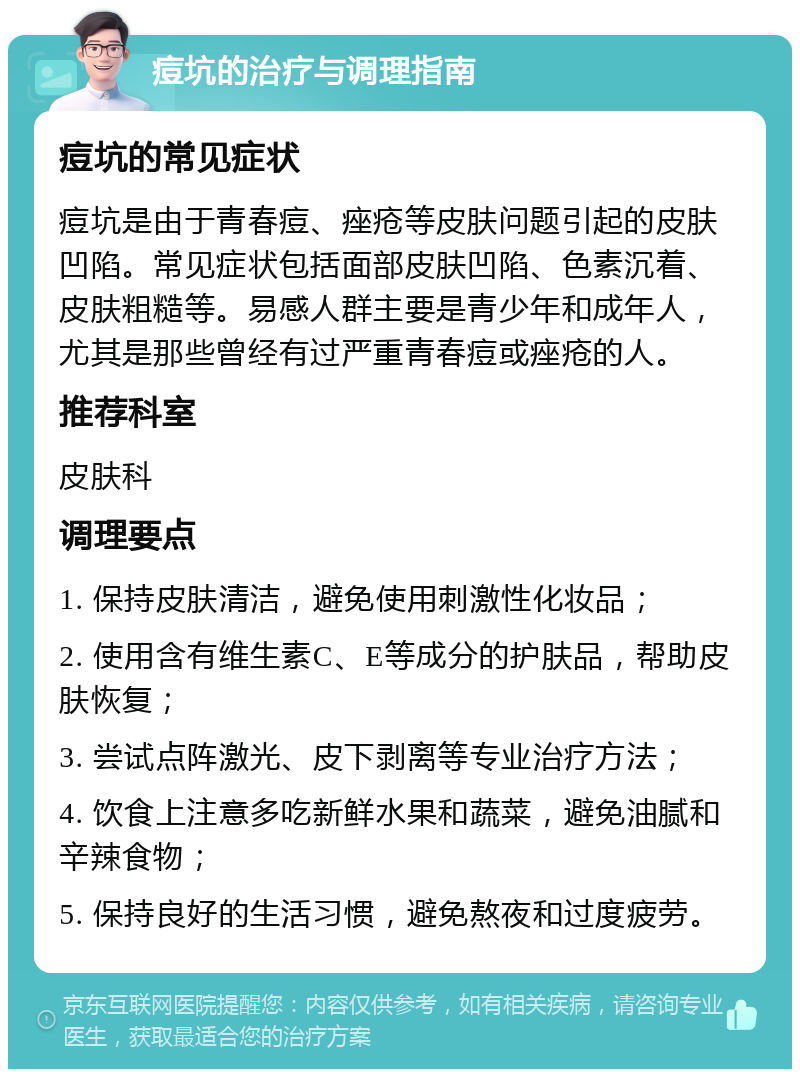 痘坑的治疗与调理指南 痘坑的常见症状 痘坑是由于青春痘、痤疮等皮肤问题引起的皮肤凹陷。常见症状包括面部皮肤凹陷、色素沉着、皮肤粗糙等。易感人群主要是青少年和成年人，尤其是那些曾经有过严重青春痘或痤疮的人。 推荐科室 皮肤科 调理要点 1. 保持皮肤清洁，避免使用刺激性化妆品； 2. 使用含有维生素C、E等成分的护肤品，帮助皮肤恢复； 3. 尝试点阵激光、皮下剥离等专业治疗方法； 4. 饮食上注意多吃新鲜水果和蔬菜，避免油腻和辛辣食物； 5. 保持良好的生活习惯，避免熬夜和过度疲劳。