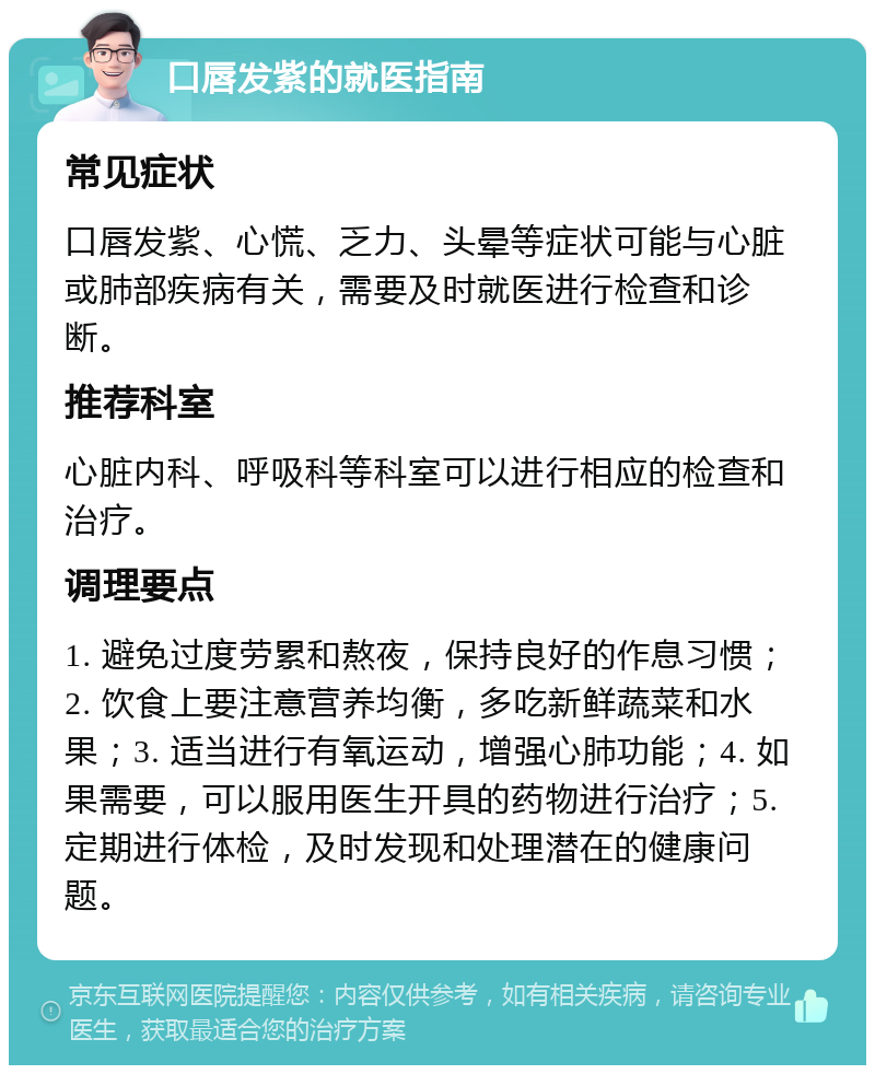 口唇发紫的就医指南 常见症状 口唇发紫、心慌、乏力、头晕等症状可能与心脏或肺部疾病有关，需要及时就医进行检查和诊断。 推荐科室 心脏内科、呼吸科等科室可以进行相应的检查和治疗。 调理要点 1. 避免过度劳累和熬夜，保持良好的作息习惯；2. 饮食上要注意营养均衡，多吃新鲜蔬菜和水果；3. 适当进行有氧运动，增强心肺功能；4. 如果需要，可以服用医生开具的药物进行治疗；5. 定期进行体检，及时发现和处理潜在的健康问题。