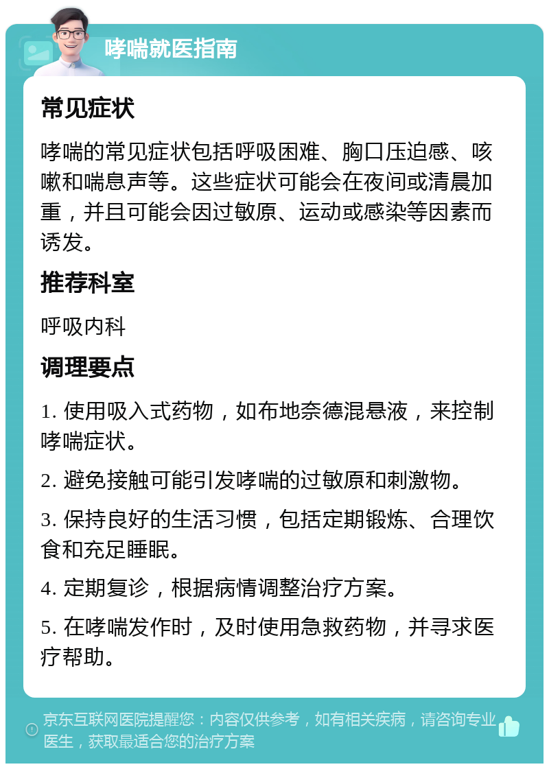 哮喘就医指南 常见症状 哮喘的常见症状包括呼吸困难、胸口压迫感、咳嗽和喘息声等。这些症状可能会在夜间或清晨加重，并且可能会因过敏原、运动或感染等因素而诱发。 推荐科室 呼吸内科 调理要点 1. 使用吸入式药物，如布地奈德混悬液，来控制哮喘症状。 2. 避免接触可能引发哮喘的过敏原和刺激物。 3. 保持良好的生活习惯，包括定期锻炼、合理饮食和充足睡眠。 4. 定期复诊，根据病情调整治疗方案。 5. 在哮喘发作时，及时使用急救药物，并寻求医疗帮助。