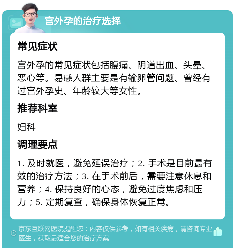 宫外孕的治疗选择 常见症状 宫外孕的常见症状包括腹痛、阴道出血、头晕、恶心等。易感人群主要是有输卵管问题、曾经有过宫外孕史、年龄较大等女性。 推荐科室 妇科 调理要点 1. 及时就医，避免延误治疗；2. 手术是目前最有效的治疗方法；3. 在手术前后，需要注意休息和营养；4. 保持良好的心态，避免过度焦虑和压力；5. 定期复查，确保身体恢复正常。