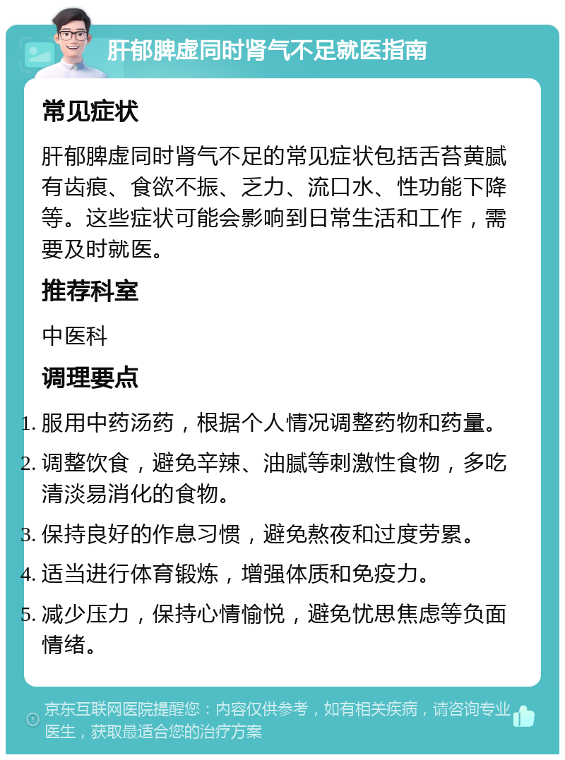 肝郁脾虚同时肾气不足就医指南 常见症状 肝郁脾虚同时肾气不足的常见症状包括舌苔黄腻有齿痕、食欲不振、乏力、流口水、性功能下降等。这些症状可能会影响到日常生活和工作，需要及时就医。 推荐科室 中医科 调理要点 服用中药汤药，根据个人情况调整药物和药量。 调整饮食，避免辛辣、油腻等刺激性食物，多吃清淡易消化的食物。 保持良好的作息习惯，避免熬夜和过度劳累。 适当进行体育锻炼，增强体质和免疫力。 减少压力，保持心情愉悦，避免忧思焦虑等负面情绪。