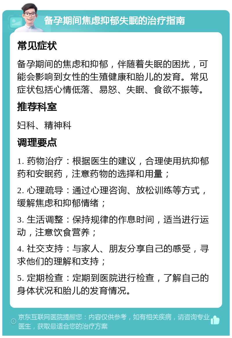 备孕期间焦虑抑郁失眠的治疗指南 常见症状 备孕期间的焦虑和抑郁，伴随着失眠的困扰，可能会影响到女性的生殖健康和胎儿的发育。常见症状包括心情低落、易怒、失眠、食欲不振等。 推荐科室 妇科、精神科 调理要点 1. 药物治疗：根据医生的建议，合理使用抗抑郁药和安眠药，注意药物的选择和用量； 2. 心理疏导：通过心理咨询、放松训练等方式，缓解焦虑和抑郁情绪； 3. 生活调整：保持规律的作息时间，适当进行运动，注意饮食营养； 4. 社交支持：与家人、朋友分享自己的感受，寻求他们的理解和支持； 5. 定期检查：定期到医院进行检查，了解自己的身体状况和胎儿的发育情况。