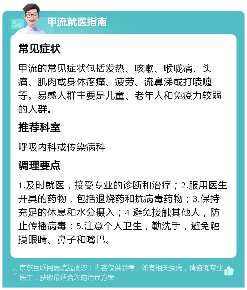 甲流就医指南 常见症状 甲流的常见症状包括发热、咳嗽、喉咙痛、头痛、肌肉或身体疼痛、疲劳、流鼻涕或打喷嚏等。易感人群主要是儿童、老年人和免疫力较弱的人群。 推荐科室 呼吸内科或传染病科 调理要点 1.及时就医，接受专业的诊断和治疗；2.服用医生开具的药物，包括退烧药和抗病毒药物；3.保持充足的休息和水分摄入；4.避免接触其他人，防止传播病毒；5.注意个人卫生，勤洗手，避免触摸眼睛、鼻子和嘴巴。