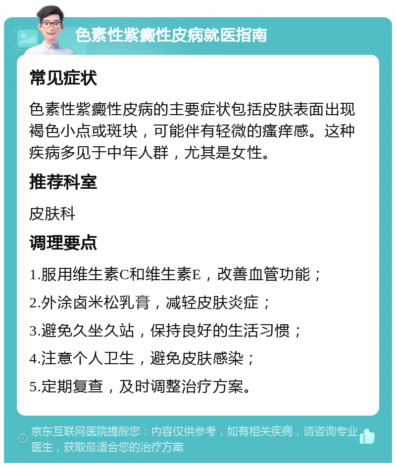 色素性紫癜性皮病就医指南 常见症状 色素性紫癜性皮病的主要症状包括皮肤表面出现褐色小点或斑块，可能伴有轻微的瘙痒感。这种疾病多见于中年人群，尤其是女性。 推荐科室 皮肤科 调理要点 1.服用维生素C和维生素E，改善血管功能； 2.外涂卤米松乳膏，减轻皮肤炎症； 3.避免久坐久站，保持良好的生活习惯； 4.注意个人卫生，避免皮肤感染； 5.定期复查，及时调整治疗方案。