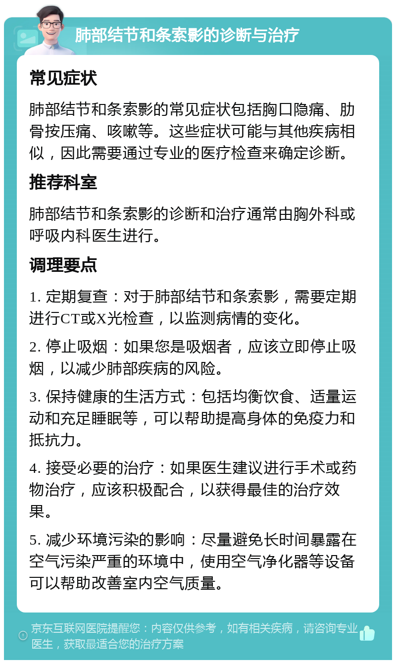 肺部结节和条索影的诊断与治疗 常见症状 肺部结节和条索影的常见症状包括胸口隐痛、肋骨按压痛、咳嗽等。这些症状可能与其他疾病相似，因此需要通过专业的医疗检查来确定诊断。 推荐科室 肺部结节和条索影的诊断和治疗通常由胸外科或呼吸内科医生进行。 调理要点 1. 定期复查：对于肺部结节和条索影，需要定期进行CT或X光检查，以监测病情的变化。 2. 停止吸烟：如果您是吸烟者，应该立即停止吸烟，以减少肺部疾病的风险。 3. 保持健康的生活方式：包括均衡饮食、适量运动和充足睡眠等，可以帮助提高身体的免疫力和抵抗力。 4. 接受必要的治疗：如果医生建议进行手术或药物治疗，应该积极配合，以获得最佳的治疗效果。 5. 减少环境污染的影响：尽量避免长时间暴露在空气污染严重的环境中，使用空气净化器等设备可以帮助改善室内空气质量。