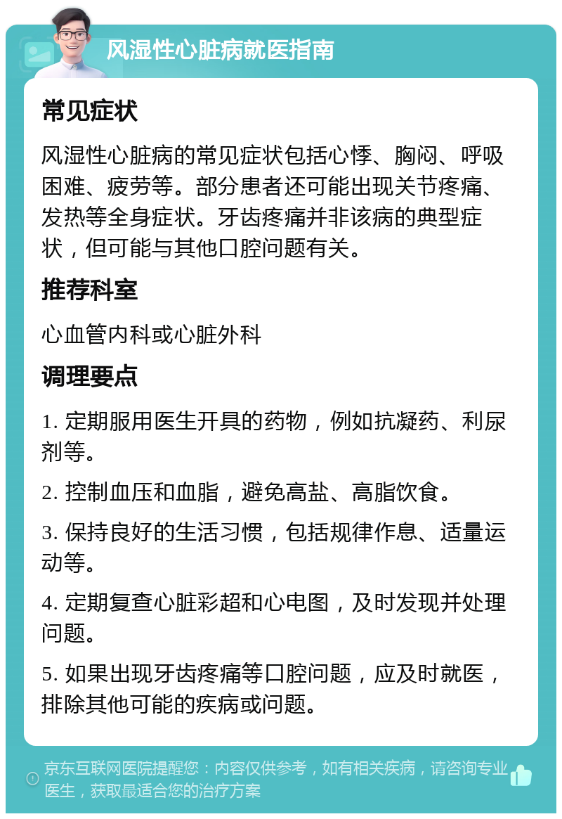 风湿性心脏病就医指南 常见症状 风湿性心脏病的常见症状包括心悸、胸闷、呼吸困难、疲劳等。部分患者还可能出现关节疼痛、发热等全身症状。牙齿疼痛并非该病的典型症状，但可能与其他口腔问题有关。 推荐科室 心血管内科或心脏外科 调理要点 1. 定期服用医生开具的药物，例如抗凝药、利尿剂等。 2. 控制血压和血脂，避免高盐、高脂饮食。 3. 保持良好的生活习惯，包括规律作息、适量运动等。 4. 定期复查心脏彩超和心电图，及时发现并处理问题。 5. 如果出现牙齿疼痛等口腔问题，应及时就医，排除其他可能的疾病或问题。