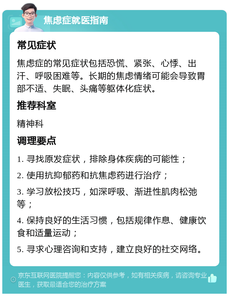 焦虑症就医指南 常见症状 焦虑症的常见症状包括恐慌、紧张、心悸、出汗、呼吸困难等。长期的焦虑情绪可能会导致胃部不适、失眠、头痛等躯体化症状。 推荐科室 精神科 调理要点 1. 寻找原发症状，排除身体疾病的可能性； 2. 使用抗抑郁药和抗焦虑药进行治疗； 3. 学习放松技巧，如深呼吸、渐进性肌肉松弛等； 4. 保持良好的生活习惯，包括规律作息、健康饮食和适量运动； 5. 寻求心理咨询和支持，建立良好的社交网络。