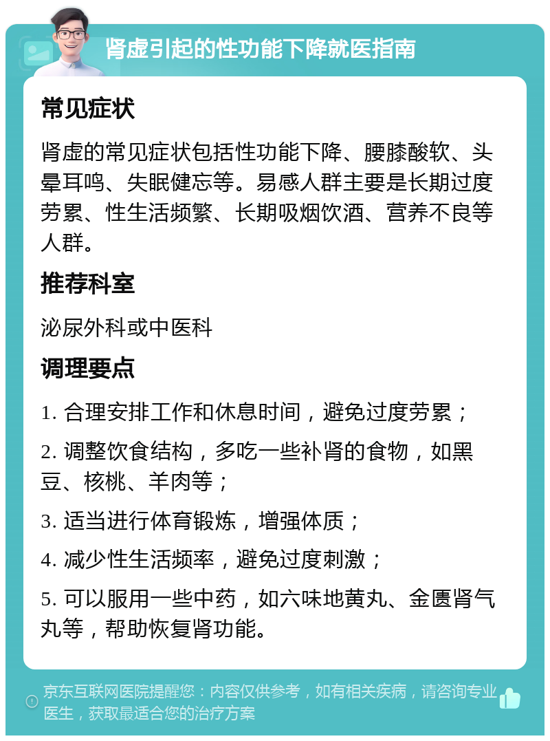 肾虚引起的性功能下降就医指南 常见症状 肾虚的常见症状包括性功能下降、腰膝酸软、头晕耳鸣、失眠健忘等。易感人群主要是长期过度劳累、性生活频繁、长期吸烟饮酒、营养不良等人群。 推荐科室 泌尿外科或中医科 调理要点 1. 合理安排工作和休息时间，避免过度劳累； 2. 调整饮食结构，多吃一些补肾的食物，如黑豆、核桃、羊肉等； 3. 适当进行体育锻炼，增强体质； 4. 减少性生活频率，避免过度刺激； 5. 可以服用一些中药，如六味地黄丸、金匮肾气丸等，帮助恢复肾功能。