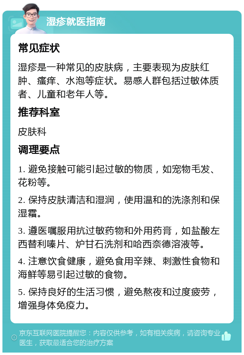 湿疹就医指南 常见症状 湿疹是一种常见的皮肤病，主要表现为皮肤红肿、瘙痒、水泡等症状。易感人群包括过敏体质者、儿童和老年人等。 推荐科室 皮肤科 调理要点 1. 避免接触可能引起过敏的物质，如宠物毛发、花粉等。 2. 保持皮肤清洁和湿润，使用温和的洗涤剂和保湿霜。 3. 遵医嘱服用抗过敏药物和外用药膏，如盐酸左西替利嗪片、炉甘石洗剂和哈西奈德溶液等。 4. 注意饮食健康，避免食用辛辣、刺激性食物和海鲜等易引起过敏的食物。 5. 保持良好的生活习惯，避免熬夜和过度疲劳，增强身体免疫力。