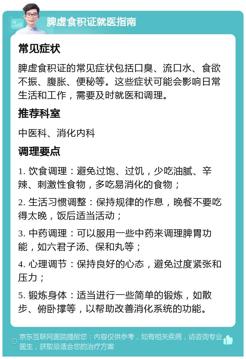 脾虚食积证就医指南 常见症状 脾虚食积证的常见症状包括口臭、流口水、食欲不振、腹胀、便秘等。这些症状可能会影响日常生活和工作，需要及时就医和调理。 推荐科室 中医科、消化内科 调理要点 1. 饮食调理：避免过饱、过饥，少吃油腻、辛辣、刺激性食物，多吃易消化的食物； 2. 生活习惯调整：保持规律的作息，晚餐不要吃得太晚，饭后适当活动； 3. 中药调理：可以服用一些中药来调理脾胃功能，如六君子汤、保和丸等； 4. 心理调节：保持良好的心态，避免过度紧张和压力； 5. 锻炼身体：适当进行一些简单的锻炼，如散步、俯卧撑等，以帮助改善消化系统的功能。