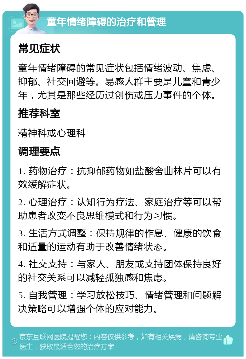 童年情绪障碍的治疗和管理 常见症状 童年情绪障碍的常见症状包括情绪波动、焦虑、抑郁、社交回避等。易感人群主要是儿童和青少年，尤其是那些经历过创伤或压力事件的个体。 推荐科室 精神科或心理科 调理要点 1. 药物治疗：抗抑郁药物如盐酸舍曲林片可以有效缓解症状。 2. 心理治疗：认知行为疗法、家庭治疗等可以帮助患者改变不良思维模式和行为习惯。 3. 生活方式调整：保持规律的作息、健康的饮食和适量的运动有助于改善情绪状态。 4. 社交支持：与家人、朋友或支持团体保持良好的社交关系可以减轻孤独感和焦虑。 5. 自我管理：学习放松技巧、情绪管理和问题解决策略可以增强个体的应对能力。