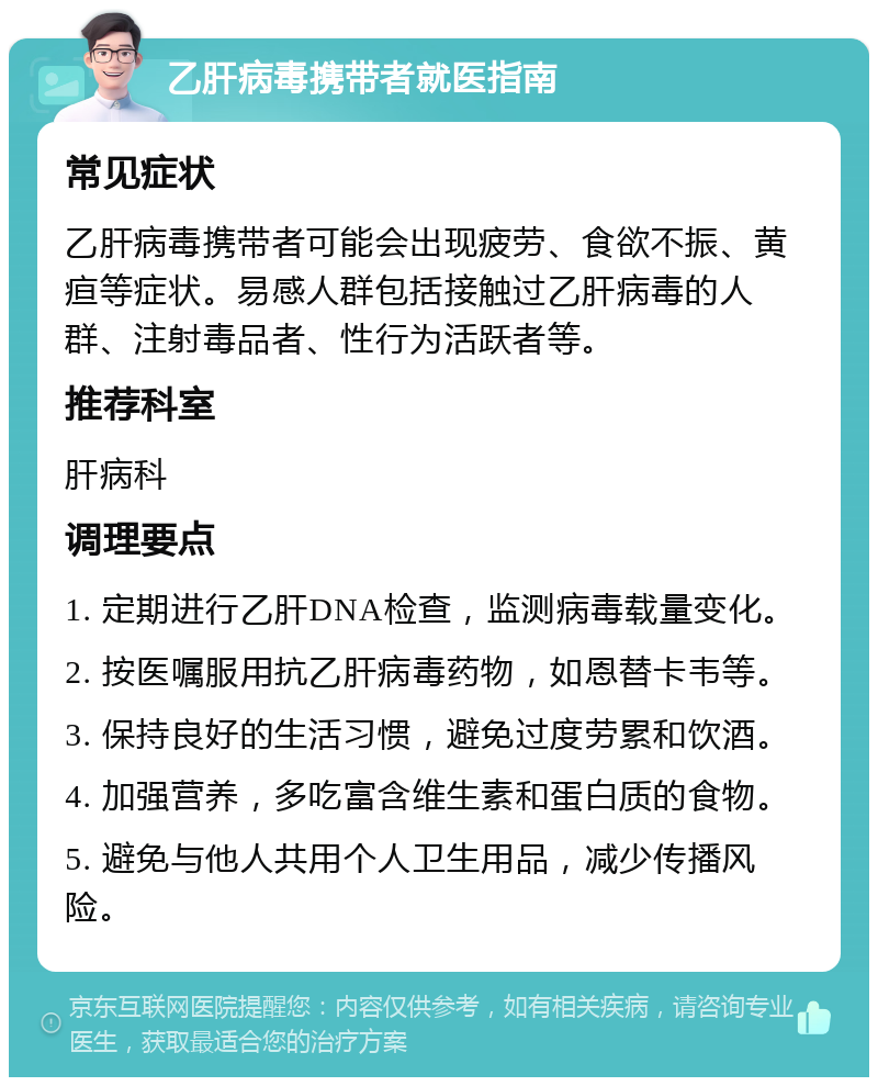 乙肝病毒携带者就医指南 常见症状 乙肝病毒携带者可能会出现疲劳、食欲不振、黄疸等症状。易感人群包括接触过乙肝病毒的人群、注射毒品者、性行为活跃者等。 推荐科室 肝病科 调理要点 1. 定期进行乙肝DNA检查，监测病毒载量变化。 2. 按医嘱服用抗乙肝病毒药物，如恩替卡韦等。 3. 保持良好的生活习惯，避免过度劳累和饮酒。 4. 加强营养，多吃富含维生素和蛋白质的食物。 5. 避免与他人共用个人卫生用品，减少传播风险。