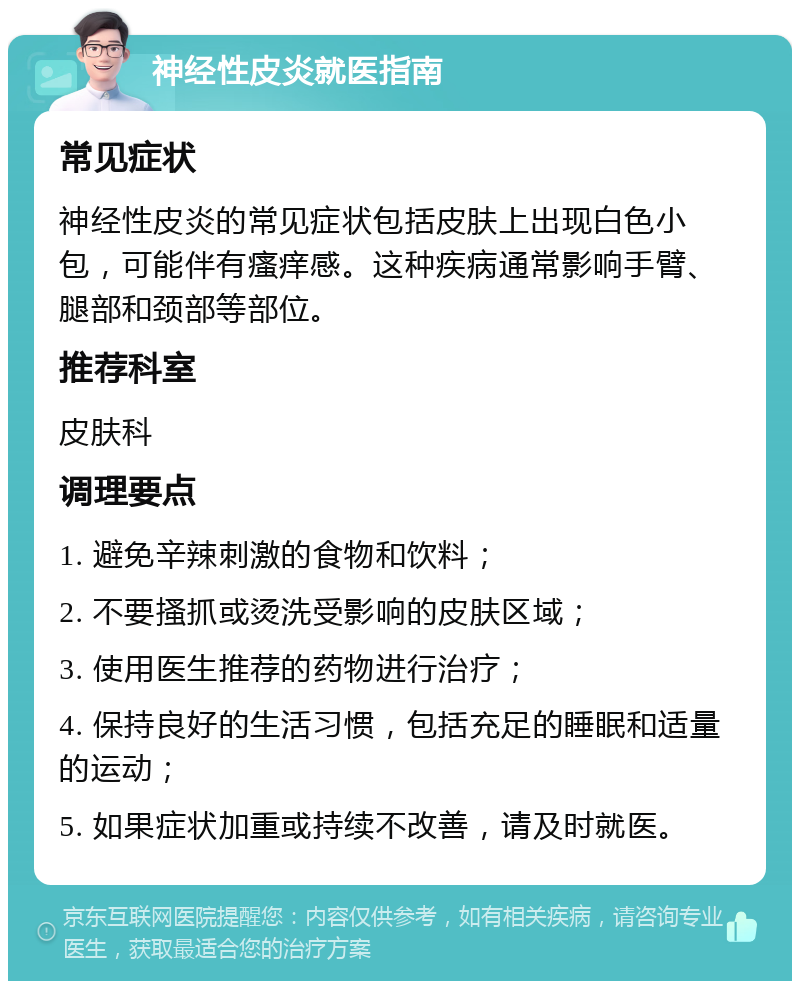 神经性皮炎就医指南 常见症状 神经性皮炎的常见症状包括皮肤上出现白色小包，可能伴有瘙痒感。这种疾病通常影响手臂、腿部和颈部等部位。 推荐科室 皮肤科 调理要点 1. 避免辛辣刺激的食物和饮料； 2. 不要搔抓或烫洗受影响的皮肤区域； 3. 使用医生推荐的药物进行治疗； 4. 保持良好的生活习惯，包括充足的睡眠和适量的运动； 5. 如果症状加重或持续不改善，请及时就医。