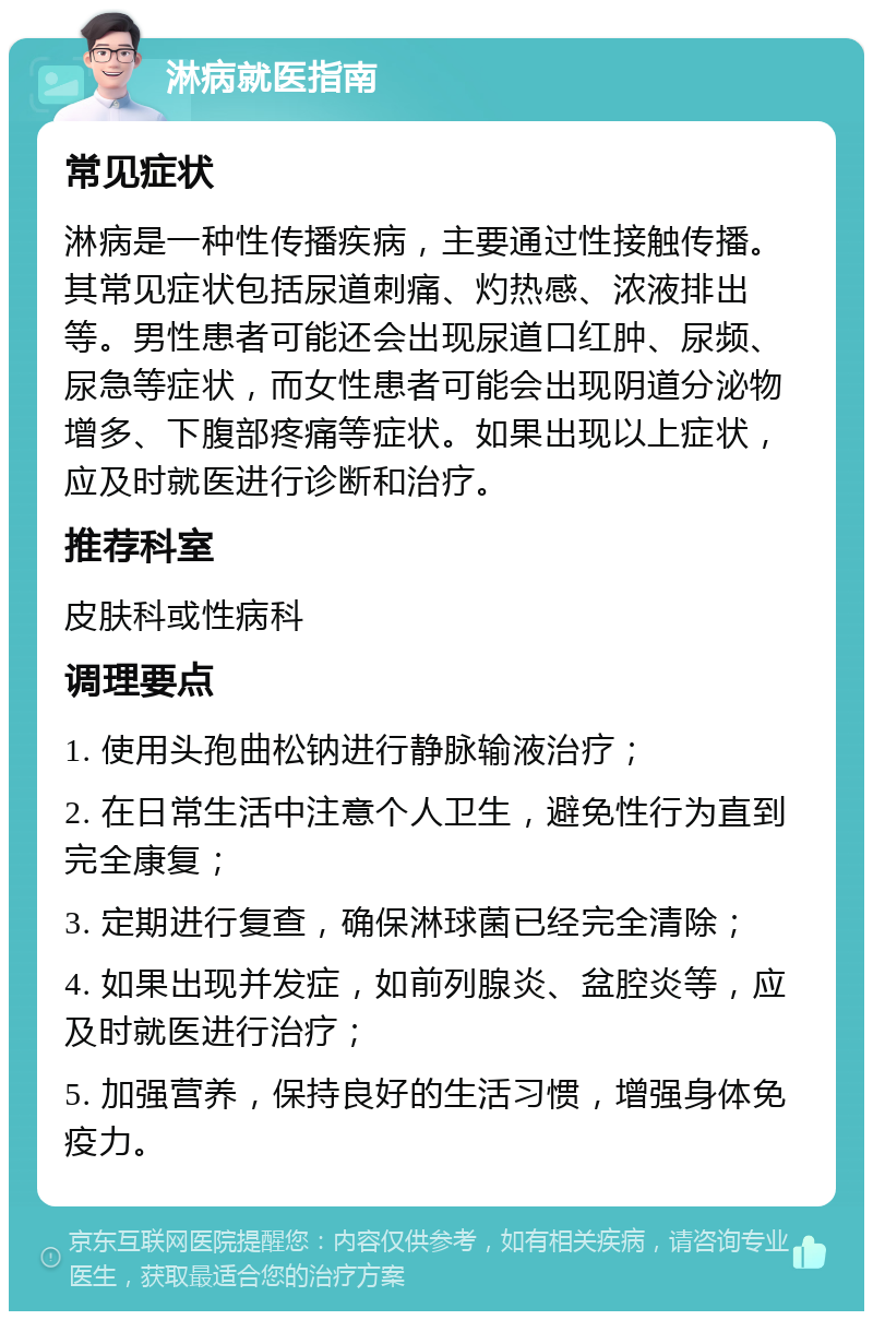 淋病就医指南 常见症状 淋病是一种性传播疾病，主要通过性接触传播。其常见症状包括尿道刺痛、灼热感、浓液排出等。男性患者可能还会出现尿道口红肿、尿频、尿急等症状，而女性患者可能会出现阴道分泌物增多、下腹部疼痛等症状。如果出现以上症状，应及时就医进行诊断和治疗。 推荐科室 皮肤科或性病科 调理要点 1. 使用头孢曲松钠进行静脉输液治疗； 2. 在日常生活中注意个人卫生，避免性行为直到完全康复； 3. 定期进行复查，确保淋球菌已经完全清除； 4. 如果出现并发症，如前列腺炎、盆腔炎等，应及时就医进行治疗； 5. 加强营养，保持良好的生活习惯，增强身体免疫力。