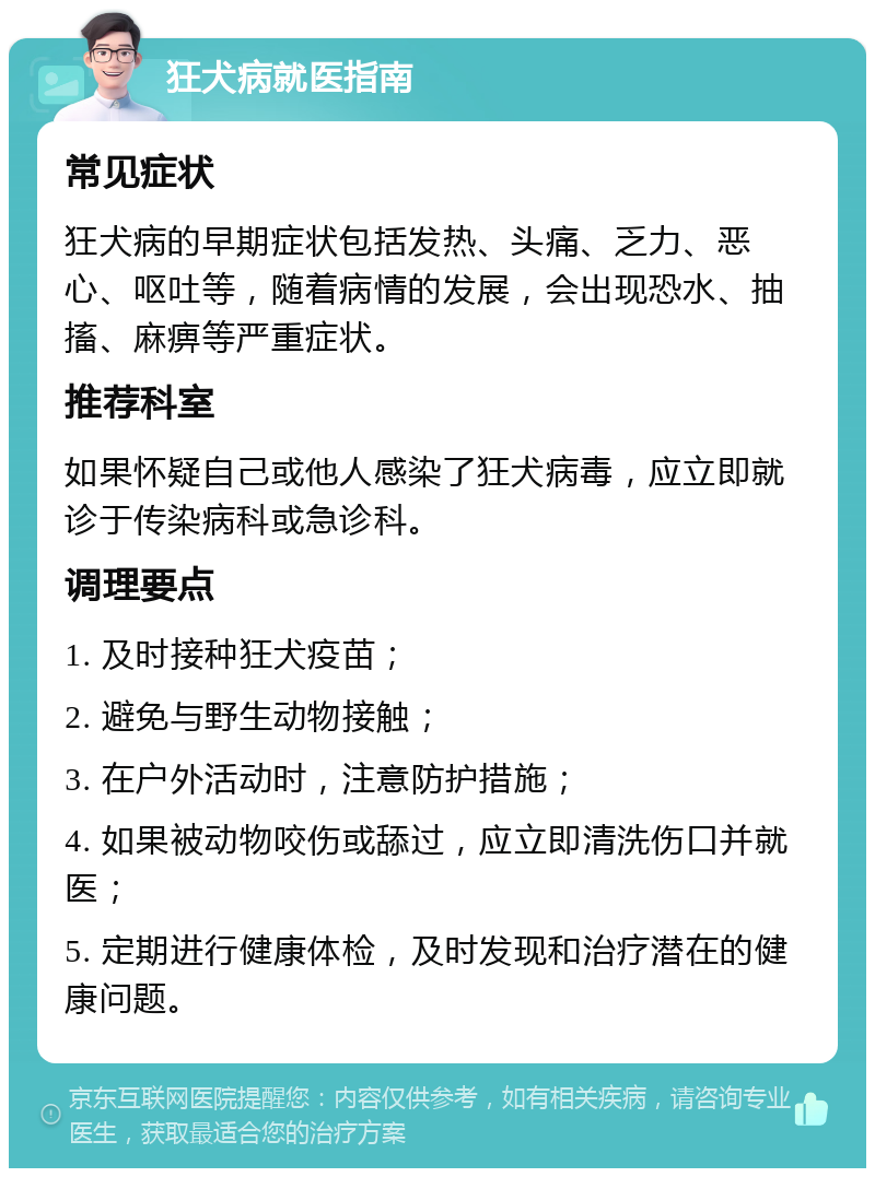 狂犬病就医指南 常见症状 狂犬病的早期症状包括发热、头痛、乏力、恶心、呕吐等，随着病情的发展，会出现恐水、抽搐、麻痹等严重症状。 推荐科室 如果怀疑自己或他人感染了狂犬病毒，应立即就诊于传染病科或急诊科。 调理要点 1. 及时接种狂犬疫苗； 2. 避免与野生动物接触； 3. 在户外活动时，注意防护措施； 4. 如果被动物咬伤或舔过，应立即清洗伤口并就医； 5. 定期进行健康体检，及时发现和治疗潜在的健康问题。