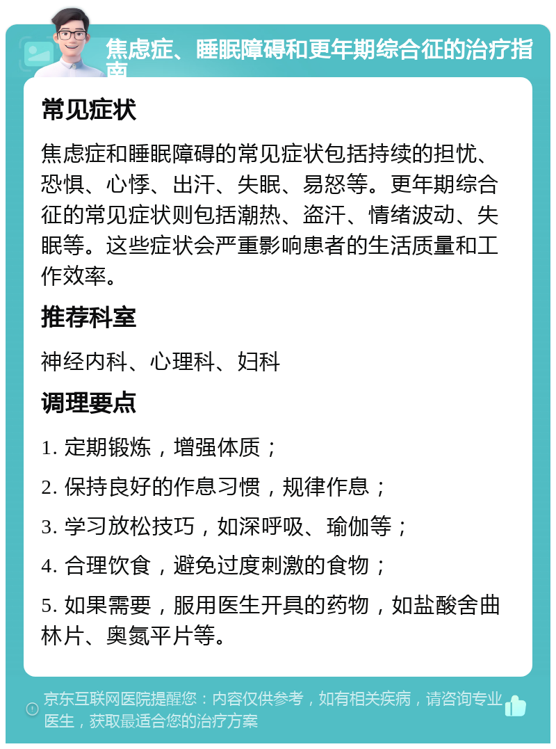 焦虑症、睡眠障碍和更年期综合征的治疗指南 常见症状 焦虑症和睡眠障碍的常见症状包括持续的担忧、恐惧、心悸、出汗、失眠、易怒等。更年期综合征的常见症状则包括潮热、盗汗、情绪波动、失眠等。这些症状会严重影响患者的生活质量和工作效率。 推荐科室 神经内科、心理科、妇科 调理要点 1. 定期锻炼，增强体质； 2. 保持良好的作息习惯，规律作息； 3. 学习放松技巧，如深呼吸、瑜伽等； 4. 合理饮食，避免过度刺激的食物； 5. 如果需要，服用医生开具的药物，如盐酸舍曲林片、奥氮平片等。