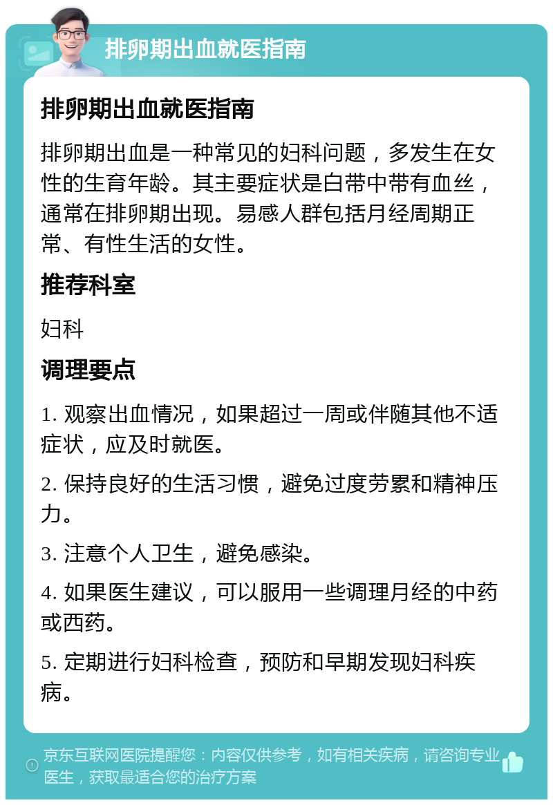 排卵期出血就医指南 排卵期出血就医指南 排卵期出血是一种常见的妇科问题，多发生在女性的生育年龄。其主要症状是白带中带有血丝，通常在排卵期出现。易感人群包括月经周期正常、有性生活的女性。 推荐科室 妇科 调理要点 1. 观察出血情况，如果超过一周或伴随其他不适症状，应及时就医。 2. 保持良好的生活习惯，避免过度劳累和精神压力。 3. 注意个人卫生，避免感染。 4. 如果医生建议，可以服用一些调理月经的中药或西药。 5. 定期进行妇科检查，预防和早期发现妇科疾病。