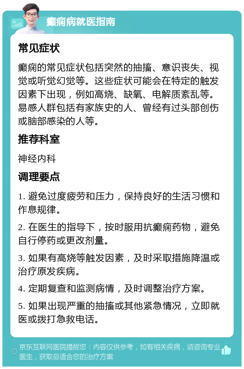 癫痫病就医指南 常见症状 癫痫的常见症状包括突然的抽搐、意识丧失、视觉或听觉幻觉等。这些症状可能会在特定的触发因素下出现，例如高烧、缺氧、电解质紊乱等。易感人群包括有家族史的人、曾经有过头部创伤或脑部感染的人等。 推荐科室 神经内科 调理要点 1. 避免过度疲劳和压力，保持良好的生活习惯和作息规律。 2. 在医生的指导下，按时服用抗癫痫药物，避免自行停药或更改剂量。 3. 如果有高烧等触发因素，及时采取措施降温或治疗原发疾病。 4. 定期复查和监测病情，及时调整治疗方案。 5. 如果出现严重的抽搐或其他紧急情况，立即就医或拨打急救电话。