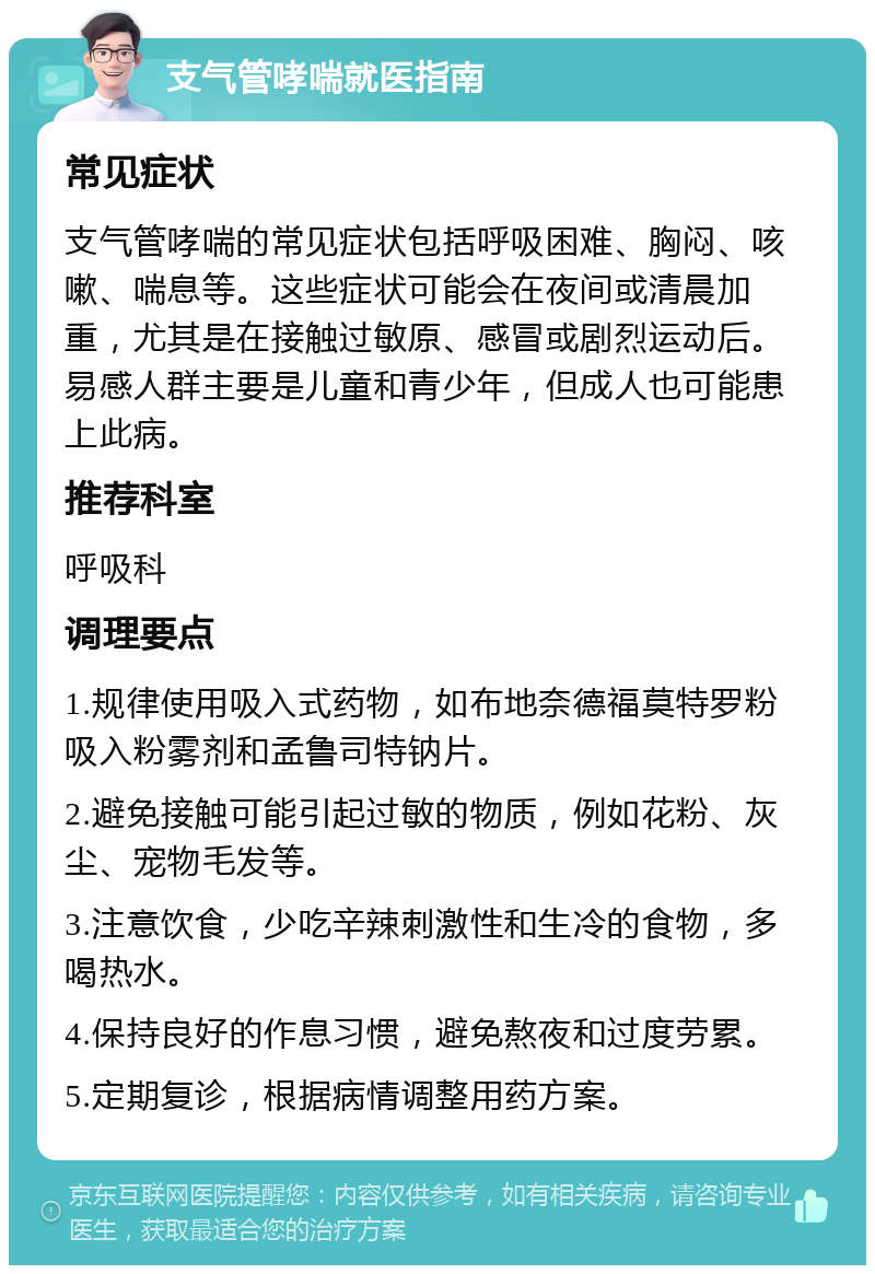 支气管哮喘就医指南 常见症状 支气管哮喘的常见症状包括呼吸困难、胸闷、咳嗽、喘息等。这些症状可能会在夜间或清晨加重，尤其是在接触过敏原、感冒或剧烈运动后。易感人群主要是儿童和青少年，但成人也可能患上此病。 推荐科室 呼吸科 调理要点 1.规律使用吸入式药物，如布地奈德福莫特罗粉吸入粉雾剂和孟鲁司特钠片。 2.避免接触可能引起过敏的物质，例如花粉、灰尘、宠物毛发等。 3.注意饮食，少吃辛辣刺激性和生冷的食物，多喝热水。 4.保持良好的作息习惯，避免熬夜和过度劳累。 5.定期复诊，根据病情调整用药方案。