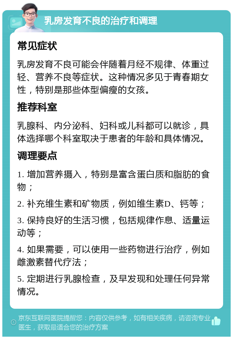 乳房发育不良的治疗和调理 常见症状 乳房发育不良可能会伴随着月经不规律、体重过轻、营养不良等症状。这种情况多见于青春期女性，特别是那些体型偏瘦的女孩。 推荐科室 乳腺科、内分泌科、妇科或儿科都可以就诊，具体选择哪个科室取决于患者的年龄和具体情况。 调理要点 1. 增加营养摄入，特别是富含蛋白质和脂肪的食物； 2. 补充维生素和矿物质，例如维生素D、钙等； 3. 保持良好的生活习惯，包括规律作息、适量运动等； 4. 如果需要，可以使用一些药物进行治疗，例如雌激素替代疗法； 5. 定期进行乳腺检查，及早发现和处理任何异常情况。