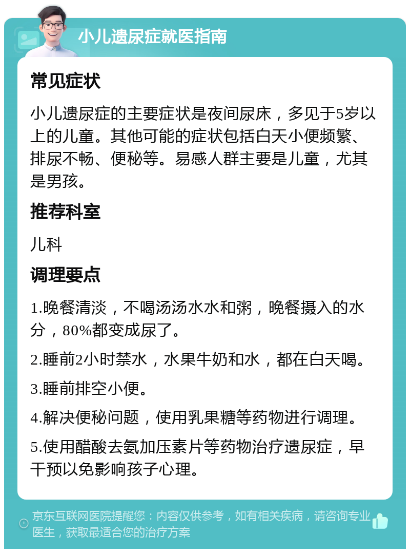 小儿遗尿症就医指南 常见症状 小儿遗尿症的主要症状是夜间尿床，多见于5岁以上的儿童。其他可能的症状包括白天小便频繁、排尿不畅、便秘等。易感人群主要是儿童，尤其是男孩。 推荐科室 儿科 调理要点 1.晚餐清淡，不喝汤汤水水和粥，晚餐摄入的水分，80%都变成尿了。 2.睡前2小时禁水，水果牛奶和水，都在白天喝。 3.睡前排空小便。 4.解决便秘问题，使用乳果糖等药物进行调理。 5.使用醋酸去氨加压素片等药物治疗遗尿症，早干预以免影响孩子心理。